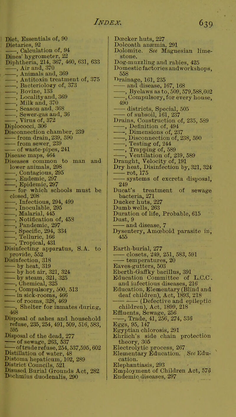 Diet, Essentials of, 90 Dietaries, 92 , Calculation of, 94 Dines' hygrometer, 22 Diphtheria, 214, 367, 460, 631, 633 , Air and, 370 , Animals and, 369 , Antitoxin treatment of, 375 , Bacteriology of, 373 , Bovine, 133 , Locality and, 369 , Milk and, 370 , Season and, 368 , Sewer-gas and, 36 , Virus of, 372 Diplococci, 30iS Disconnection chamber, 239 from drain, 239, 590 from sewer, 239 of waste-pipes, 241 Disease maps, 464 Diseases common to man and lower animals, 298 -—, Contagious, 295 , Endemic, 297 —, Epidemic, 297 for -which schools must be closed, 208 , Infectious, 294, 499 , Inoculable, 295 , Malarial, 445 , Notification of, 453 •—•, Pandemic, 297 , Specific, 294, 334 , Telluric, 166 , Tropical, 431 Disinfecting apparatus, S.A. to provide, 552 Disinfection, 318 by heat, 319 by hot air, 321, 324 by steam, 321, 325 , Chemical, 325 , Compulsory, 500, 513 in sick-rooms, 466 of rooms, 328, 469 ■ , Shelter for inmates during, 468 Disposal of ashes and household refuse, 235,254, 491, 509, 516,583, 595 Disposal of the dead, 277 of sewage, 263, 537 • of traderefuae, 254,537,595,602 Distillation of water, 48 Distoma hepaticum, 102, 289 District Councils, 521 Disused Burial Grounds Act, 282 Dochmius duodenalis, 290 Doeeker huts, 227 Dolcoath anaemia, 291 Dolomite. See Magnesian lime- stone. Dog-muzzling and rabies, 425 Domestic factories andworkshops, 558 T^rainage, 161, 235 and disease, 167, 168 , Byelaws as to, 509,579,588,602 , Compulsory, for every house, 490 districts, Special, 505 of subsoil, 161, 237 Drains, Construction of, 235, 589 , Definition of, 494 , Dimensions of, 237 , Disconnection of, 238, 590 , Testing of, 244 , Trapping of, 589 , Ventilation of, 239, 589 Draught, Velocity of, 191 Dry heat. Disinfection by, 321, 324 rot, 175 systems of excreta disposal, 249 Ducat's treatment of sewage bacteria, 271 Ducker huts, 227 Dumb wells, 263 Duration of life. Probable, 615 Dust, 9 and disease, 7 Dysentery, Amoeboid parasite in, 455 Earth-bm-ial, 277 closets, 249, 251, 583, 591 temperatures, 20 Eaves-gutters, 503 Eberth-Gaffky bacillus, 391 Education Committee of L.C.C. and infectious diseases, 216 Education, Elementary (Blind and deaf children). Act, 1893, 218 (Defective and epileptic children). Act, 1899, 218 Effluents, Sewage, 256 —, Trade, 41, 256, 274, 536 Eggs, 95, 147 Egyptian chlorosis, 291 Ehrlich's side chain protection theory, 305 Electrolytic process, 267 ^ Elementary Education. , See Edu- cation. Elephantiasis, 293 Em))loyment of Children Act, 57o Endemic diseases, 297