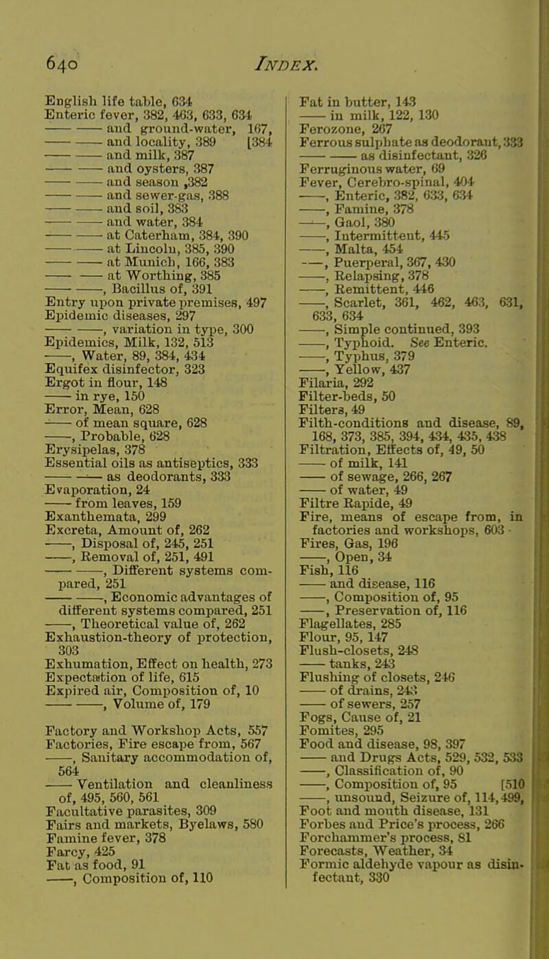 English life table, G34 Enteric fever, 382, 403, 633, 63-1 and ground-water, 167, and locality, 389 [384 and milk, 387 and oysters, 387 and season ,382 and sewer-gas, 388 and soil, 383 -—• • and water, 384 at Caterham, 384, 390 at Lincoln, 385, 390 at Mimich, 166, 383 at Worthing, 385 , Bacillus of, 391 Entry upon private premises, 497 Epidemic diseases, 297 , variation in type, 300 Epidemics, Milk, 132, 513 , Water, 89, 384, 434 Equifex disinfector, 323 Ergot in flour, 148 in rye, 150 Error, Mean, 628 of mean square, 628 , Probable, 628 Erysipelas, 378 Essential oils as antiseptics, 333 ^— as deodorants, 333 Evaporation, 24 from leaves, 159 Exanthemata, 299 Excreta, Amount of, 262 , Disposal of, 245, 251 , Removal of, 251, 491 , Different systems com- pared, 251 , Economic advantages of different systems compared, 251 , Theoretical value of, 262 Exhaustion-theory of protection, 303 Exhumation, Effect on health, 273 Expectation of life, 615 Expired air. Composition of, 10 , Volume of, 179 Factory and Workshop Acts, 557 Factories, Fire escape from, 567 , Sanitary accommodation of, 564 Ventilation and cleanliness of, 495, 560, 561 Facultative jiarasites, 309 Fairs and markets, Byelaws, 580 Famine fever, 378 Farcy, 425 Fat as food, 91 , Composition of, 110 Fat in butter, 143 in milk, 122, 130 Ferozone, 267 Ferrous sulphate aa deodorant, 333 as disinfectant, 326 Ferruginous water, 69 Fever, Cerebro-8X)inal, 404 , Enteric, 382, 633, 634 , Famine, 378 , Gaol, 380 , Intermittent, 445 , Malta, 454 , Puerperal, 367, 430 , Relapsing, 378 , Remittent, 446 , Scarlet, 361, 462, 463, 631, 633, 634 , Simple continued, 393 , Typhoid. See Enteric. , Typhus, 379 , Yellow, 437 Filaria, 292 Filter-beds, 50 Filters, 49 Filth-conditions and disease, 89, 168, 373, 385, 394, 434, 435, 438 Filtration, Effects of, 49, 50 of milk, 141 of sewage, 266, 267 of water, 49 Filtre Rapide, 49 Fire, means of escape from, in factories and workshops, 603 ■ Fires, Gas, 196 , Open, 34 Fish, 116 and disease, 116 , Composition of, 95 , Preservation of, 116 Flagellates, 285 Flour, 95,147 Flush-closets, 248 tanks, 243 Flusliing of closets, 246 of drains, 243 of sewers, 257 Fogs, Cause of, 21 Fomites, 295 Food and disease, 98, 397 and Drugs Acts, 529, 532, 533 , Classification of, 90 , Composition of, 95 [510 , unsound. Seizure of, 114,499, Foot and mouth disease, 131 Forbes and Price's process, 266 Forchammer's process, 81 Forecasts, Weather, 34 Formic aldehyde vapour as disin- fectant, 330