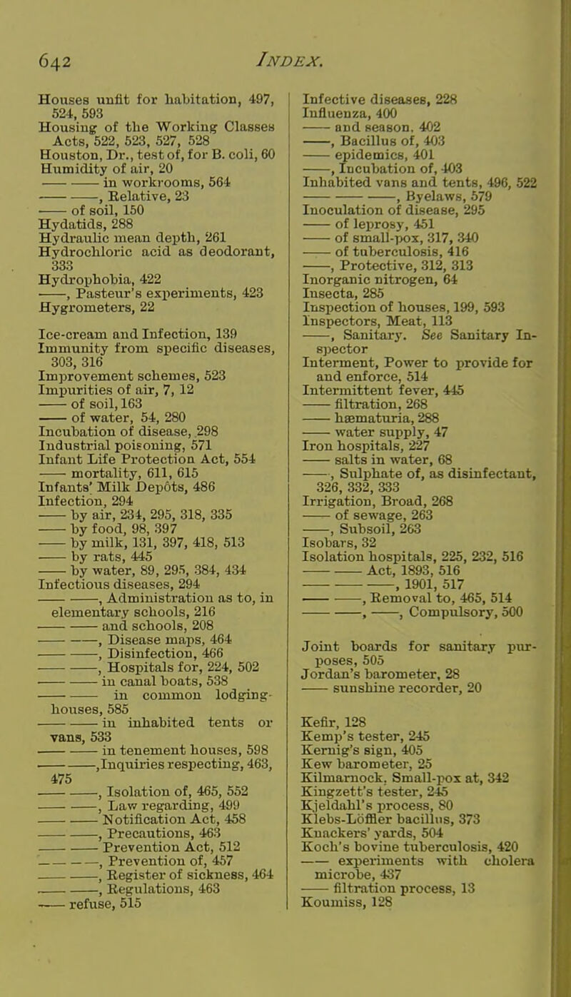 Houses unfit for habitation, 497, 524, 593 Housing of tlie Working Classes Acts, 522, 523, 527, 528 Houston, Dr., test of, for B. coli, 60 Humidity of air, 20 in workrooms, 564 , Relative, 23 of soil, 150 Hydatids, 288 Hydraulic mean depth, 261 Hydrochloric acid as deodorant, 333 Hydrophobia, 422 , Pasteur's experiments, 423 Hygrometers, 22 Ice-cream and Infection, 139 Immunity from specific diseases, 303, 316 Improvement schemes, 523 Impurities of air, 7, 12 of soil, 163 of water, 54, 280 Incubation of disease, 298 Industrial poisoning, 571 Infant Life Protection Act, 554 mortality, 611, 615 Infants' Milk Depots, 486 Infection, 294 by air, 234, 295, 318, 335 by food, 98, 397 by milk, 131, 397, 418, 513 by rats, 445 by water, 89, 295, 384, 434 Infectious diseases, 294 , Administration as to, in elementary schools, 216 and schools, 208 , Disease maps, 464 , Disinfection, 466 , Hospitals for, 224, 502 in canal boats, 538 in common lodging- houses, 585 in inhabited tents or vans, 533 in tenement houses, 598 ,Inctuiries respecting, 463, 475 , Isolation of, 465, 552 , Law regarding, 499 Notification Act, 458 , Precautions, 463 Prevention Act, 512 , Prevention of, 457 , Register of sickness, 464 , Regulations, 463 -— refuse, 515 Infective diseases, 228 Influenza, 400 and season, 402 , Bacillus of, 403 epidemics, 401 , Incubation of, 403 Inhabited vans and tents, 496, 522 , Byelaws, 579 Inoculation of disease, 295 of leprosy, 451 of small-pox, 317, 340 of tuberculosis, 416 , Protective, 312, 313 Inorganic nitrogen, 64 Insecta, 285 Inspection of houses, 199, 593 Inspectors, Meat, 113 , Sanitary. See Sanitary In- sjjector Interment, Power to provide for and enforce, 514 Intei'mittent fever, 445 filtration, 268 heematuria, 288 water supply, 47 Iron hospitals, 227 salts in water, 68 , Sulphate of, as disinfectant, 326, 332, 333 Irrigation, Broad, 268 of sewage, 263 , Subsoil, 263 Isobars, 32 Isolation hospitals, 225, 232, 516 Act, 1893, 516 — , 1901, 517 , Removal to, 465, 514 , , Compulsory, 500 Joint boards for sanitary pur- poses, 505 Jordan's barometer, 28 sunshine recorder, 20 Kefir, 128 Kemp's tester, 246 Keruig's sign, 405 Kew barometer, 25 Kilmarnock. Small-pox at, 342 Kingzett's tester, 245 K.jeldahl's process, 80 Klebs-Loffler bacillus, 373 Knackers' yards, 504 Koch's bovine tuberculosis, 420 experiments with cholera microbe, 437 filtration process, 13 Koumiss, 128