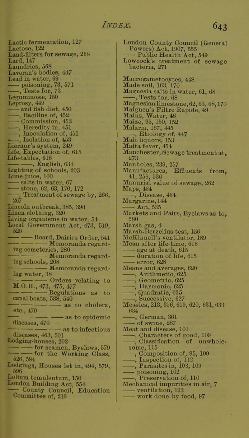 Lactic fermentatiou, 127 Lactose, 122 Land-filters for sewage, 268 Lard, 147 Laundries, 568 Laverau's bodies, 447 Lea(i in water, 69 poisoning, 73, 571 , Tests for, 73 Leguminosse, 150 Leprosy, 449 and fish diet, 450 , Bacillus of, 452 Commission, 453 , Heredity in, 451 , Inoculation of, 451 , Isolation of, 453 Liemur's system, 249 Life, Expectation of, 615 Life-tables, 616 , English, 634 Lighting of schools, 203 Lime-juice, 100 salts in water, 67 stone, 62, 63, 170,172 , Treatment of sewage by, 266, 267 Lincoln outbreak, 385, 390 Linen clothing, 320 Living organisms in water, 54 Local Government Act, 473, 519, 520 Board, Dairies Order, 541 Memoranda regard- ing cemeteries, 280 Memoranda regard- ing schools, 208 Memoranda regard- ing water, 38 Orders relating to M.O.H.,473, 475, 477 Regulations as to canal boats, 538, 540 as to cholera, etc., 470 as to epidemic diseases, 470 as to infectious diseases, 463, 501 Lodging-houses, 202 for seamen, Byelaws, 579 for the Working Class, 526, 584 Lodgings, Houses let in, 494, 579, 596 LoUum temulentum, 150 London Building Act, 554 ■ County Council, Education Committee of, 216 London County Council (General Powers) Act, 1907, 555 Public Health Act, 549 Lowcock's treatment of sewage bacteria, 271 Macrogametocytes, 448 Made soil, 163, 170 Magnesia salts in water, 61, 68 , Tests for. G8 Magnesiaulimestone, 62,63, 68,170 Maignen's Piltre Rapide, 49 Mains, Water, 46 Maize, 95, 150, 152 Malaria, 167, 445 1 , Etiology of, 447 Malt liquors, 153 Malta fever, 454 Manchester, Sewage treatment at, 273 Manholes, 239, 257 Manufactures, Effluents from, 41, 256, 536 Manm'ial value of sewage, 262 Maps, 484 , Disease, 464 Margarine, 144 Act, 535 Markets and Pairs, Byelaws as to, 580 Marsh gas, 4 Marsh-Berzelius test, 156 McKiunell's ventilator, 189 Mean after life-time, 616 age at death, 615 duration of life, 615 error, 628 Means and averages, 620 •, Arithmetic, 625 , Geometric, 625 • , Harmonic, 625 , Quadratic, 625 -, Successive, 627 Measles, 213,356,619, 620, 631,633 634 , German, 361 of swine, 287 Meat and disease, 101 , Characters of good, 109 , Classification of unwhole- some, 115 , Composition of, 95, 100 , Inspection of, 112 , Parasites in, 102, 109 poisoning, 102 , Preservation of, 110 Mechanical impurities in air, 7 ventilation, 193 —— work done by food, 97
