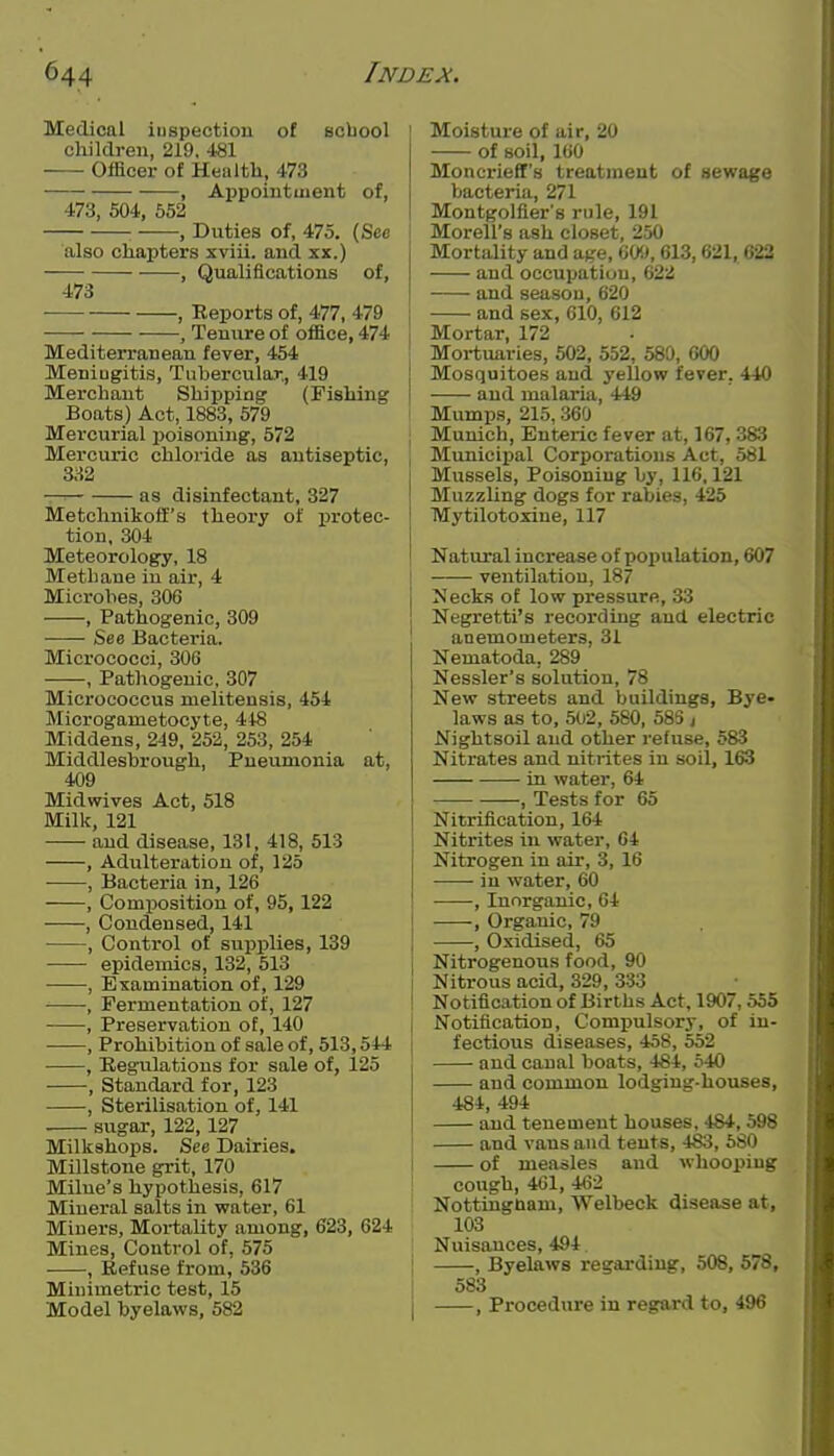 Medical inspection of school cliildren, 219. 481 Officer of Healtli, 473 , Appoiutuient of, 473, 504, 652 : , Duties of, 475. (See also chapters xviii. and xx.) • , Qualifications of, 473 , Reports of, 477, 479 , Tenure of office, 474 Mediterranean fever, 454 Meniugitis, Tubercular,, 419 Merchant Shipping (Fishing Boats) Act, 1883, 579 Mercurial poisoning, 572 Mercuric chloride as antiseptic, 332 — as disinfectant, 327 Metchnikofi's theory of protec- tion, 304 Meteorology, 18 Methane in air, 4 Microbes, 306 , Pathogenic, 309 See Bacteria. Micrococci, 306 , Patliogenic, 307 Micrococcus nielitensis, 454 Microganietocyte, 448 Middens, 249, 252, 253, 254 Middlesbrough, Pneumonia at, 409 Midwives Act, 518 Millc, 121 and disease, 131, 418, 513 , Adulteration of, 125 ■ , Bacteria in, 126 , Composition of, 95,122 , Condensed, 141 , Conti'ol of supj)lies, 139 epidemics, 132, 513 , Examination of, 129 , Fermentation of, 127 , Preservation of, 140 , Prohibition of sale of, 513,544 • , Regulations for sale of, 125 , Standard for, 123 , Sterilisation of, 141 sugar, 122,127 Milkahops. See Dairies. Millstone grit, 170 Milue's hypothesis, 617 Mineral salts in water, 61 Miners, Mortality among, 623, 624 Mines, Control of, 575 , Refuse from, 536 Minimetric test, 15 Model byelaws, 582 Moisture of air, 20 of soil, 160 Moncrieff's treatment of Hewage bacteria, 271 Montgolfier's rule, 191 Morell's ash closet, 250 Mortality and aire, 60!*, 613,621, 622 and occupation, 622 and season, 620 and sex, 610, 612 Mortar, 172 Moi-tuaries, 502, 552, 580, 600 Mosquitoes and yellow fever, 440 and malaria, 449 Mumps, 215. 360 ; Munich, Enteric fever at, 167, 383 Municipal Corporations Act, 581 Mussels, Poisoning by, 116,121 Muzzling dogs for rabies, 425 ! Mytilotoxine, 117 Natural increase of population, 607 ventilation, 187 >!ecks of low pressure, 33 Negretti's recording and electric anemometers, 31 Nematoda, 289 Nessler's solution, 78 New streets and buildings, Bye- laws as to, 502, 580, 58S ; Nightsoil and other refuse, 583 Nitrates and nitrites in soil, 163 in water, 64 • , Tests for 65 Nitrification, 164 Nitrites iu water, 64 Nitrogen in air, 3, 16 iu water, 60 , Inorganic, 64 I , Organic, 79 I , Oxidised, 65 j Nitrogenous food, 90 Nitrous acid, 329, 333 Notification of Births Act, 1907,555 j Notification, Compulsory, of in- j fectious diseases, 458, 552 and canal boats, 484, 540 and common lodging-houses, 484, 494 and tenement houses, 484, 598 and vans and tents, 483, 580 I of measles and whooping cough, 401, 462 Nottinguam, Welbeck disease at, 103 Nuisances, 494 , Byelaws regarding, 508, 578, , 583 I , Procedure in regard to, 496