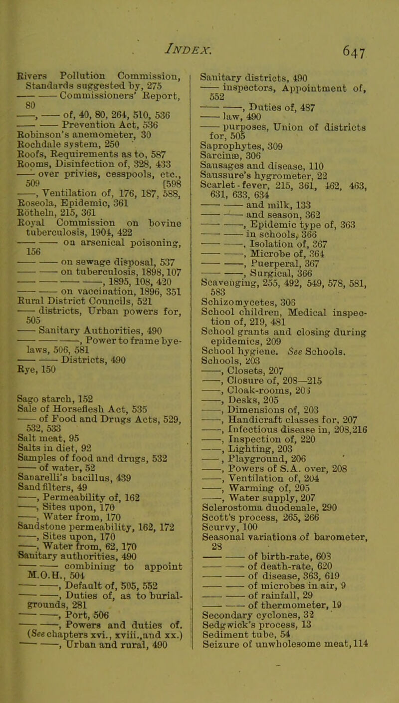 Kivers Pollution Commission, Standards suggested by, 275 Commissioners' Report, 80 , of, 40, 80, 264, 510, 536 Prevention Act, 536 Robinson's anemometer, 30 Rochdale system, 250 Roofs, Requirements as to, 587 Rooms, Disinfection of, 328, 433 —over privies, cesspools, etc., 509 [598 , Ventilation of, 176, 187, 5S8, Roseola, Epidemic, 361 Rotheln, 215, 361 Royal Commission on bovine tuberculosis, 190i, 422 OQ arsenical poisoning, 156 on sewage disposal, 537 on tuberculosis, 1898,107 , 1895, 108, 420 on vaccination, 1896, 351 Rural District Councils, 521 districts. Urban powers for, 505 Sanitary Authorities, 490 , Power to frame bye- laws, 506, 581 Districts, 490 Rye, 150 Sago starch, 152 Sale of Horseflesh Act, 535 of Food and Drugs Acts, 529, 532, 533 Salt meat, 95 Salts in diet, 92 Samples of food and drugs, 532 of water, 52 Sanarelli's bacillus, 439 Sand filters, 49 , Permeability of, 162 , Sites upon, 170 , Water from, 170 Sandstone permeability, 162, 172 , Sites upon, 170 , Water from, 62,170 Sanitary authorities, 490 combining to appoint M.O.H., 504 , Default of, 505, 552 , Duties of, as to burial- grounds, 281 , Port, 506 , Powers and duties of. (See chapters xvi., xviii.,and xx.)  , Urban and rural, 490 Sanitary districts, 490 inspectors, Appointment of, 552 , Duties of, 487 law, 490 purposes. Union of districts for, 505 Saprophytes, 309 Sarcinse, 306 Sausages and disease, 110 Saussure's hygrometer, 22 Scarlet - fever, 215, 861, 462, 463, 631, 633, 634 and milk, 133 and season, 362 , Epidemic type of, 363 in schools, 366 ■ . Isolation of, 367 , Microbe of, 364 , Puerperal, 367 , Surgical, 366 Scavenging, 255, 492, 549, 578, 581, 583 Schizomycetes, 308 School children, Medical inspec- tion of, 219, 481 School grants and closing during epidemics, 209 School hygiene. See Schools. Schools, 203 , Closets, 207 , Closure of, 208—215 , Cloak-rooms, 20 i , Desks, 205 , Dimensions of, 203 , Handicraft classes for, 207 , Infectious disease in, 208,216 , Inspection of, 220 , Lighting, 203 , Playground, 206 , Powers of S.A. over, 208 , Ventilation of, 204 , Warming of, 205 , Water supply, 207 Sclerostoma duodenale, 290 Scott's process, 265, 266 Scurvy, 100 Seasonal variations of barometer, 28 of birth-rate, 603 of death-rate, 620 of disease, 363, 619 of microbes in air, 9 of rainfall, 29 of thermometer, 19 Secondary cyclones, 33 Sedgwick's process, 13 Sediment tube, 54 Seizure of unwholesome meat, 114