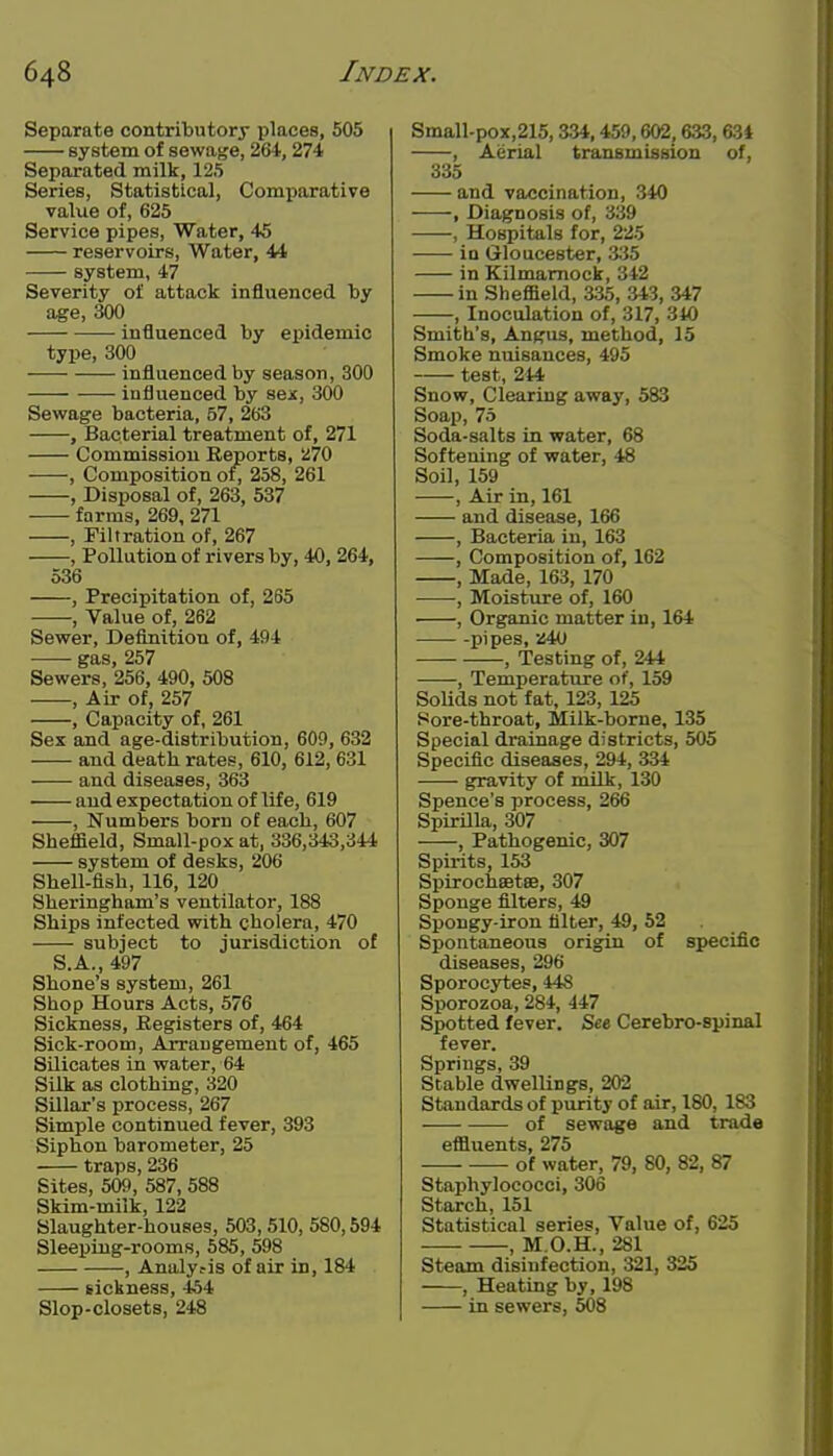 Separate contributory places, 505 system of sewage, 264, 274 Separated milk, 125 Series, Statistical, Comparative value of, 625 Service pipes. Water, 45 reservoirs, Water, 44 system, 47 Severity of attack influenced by age, 300 influenced by epidemic type, 300 influenced by season, 300 influenced by sex, 300 Sewage bacteria, 57, 263 , Bacterial treatment of, 271 Commission Reports, 1270 , Composition of, 258, 261 , Disposal of, 263, 537 farms, 269, 271 , Filtration of, 267 , Pollution of rivers by, 40, 264, 536 , Precipitation of, 265 , Value of, 262 Sewer, Definition of, 494 gas, 257 Sewers, 256, 490, 508 , Air of, 257 , Capacity of, 261 Sex and age-distribution, 609, 632 and death rates, 610, 612, 631 and diseases, 363 and expectation of life, 619 , Numbers born of each, 607 Sheffield, Small-pox at, 336,343,344 system of desks, 206 Shell-fish, 116, 120 Sheringham's ventilator, 188 Ships infected with cholera, 470 subject to jurisdiction of S.A., 497 Shone's system, 261 Shop Hours Acts, 576 Sickness, Kegisters of, 464 Sick-room, Arrangement of, 465 Silicates in water, 64 Silk as clothing, 320 Sillar's process, 267 Simple continued fever, 393 Siphon barometer, 25 traps, 236 Sites, 509, 587, 588 Skim-milk, 122 Slaughter-houses, 503, 510, 580,594 Sleeping-rooms, 585, 598 , Analy.-is of air in, 184 sickness, 454 Slop-closets, 248 Small-pox,215, 334.459,602,633, 634 , Aerial transmission of, 335 and vaccination, 340 , Diagnosis of, 339 , Hospitals for, 225 in Gloucester, 335 in Kilmarnock, 342 in Sheffield, 335, 343, 347 , Inoculation of, 317, 310 Smith's, Angus, method, 15 Smoke nuisances, 495 test, 244 Snow, Clearing away, 583 Soap, 75 Soda-salts in water, 68 Softening of water, 48 Soil, 159 , Air in, 161 and disease, 166 , Bacteria in, 163 , Composition of, 162 , Made, 163, 170 , Moisture of, 160 , Organic matter in, 164 pipes, 240 , Testing of, 244 , Temperature of, 159 Solids not fat, 123, 125 Hore-throat, Milk-borne, 135 Special drainage districts, 505 Specific diseases, 294, 334 gravity of milk, 130 Spence's process, 266 Spirilla, 307 , Pathogenic, 307 Spirits, 153 Spirocheetee, 307 Sponge filters, 49 Spongy-iron filter, 49, 52 Spontaneous origin of specific diseases, 296 Sporocytes, 448 Sporozoa, 284, 447 Spotted fever. See Cerebro-spinal fever. Springs, 39 Stable dwellings, 202 Standards of purity of air, 180, 183 of sewage and trade effluents, 275 of water, 79, 80, 82, 87 Staphylococci, 306 Starch, 151 Statistical series. Value of, 625 , M.O.H., 281 Steam disinfection, 321, 325 , Heating by, 198 in sewers, 508