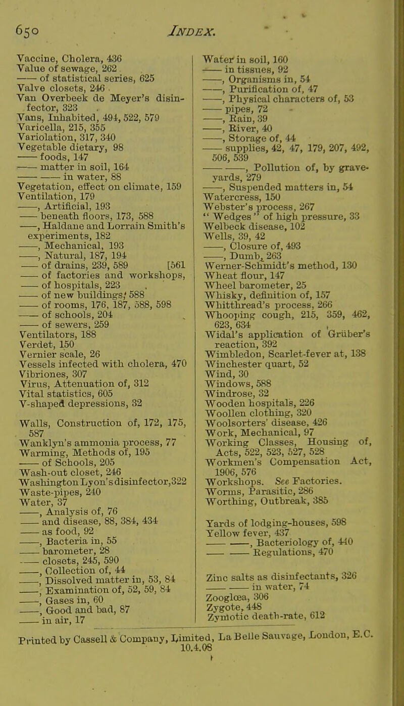Vaccine, Cholera, 436 Value of sewage, 262 of statistical series, 625 Valve closets, 246 Van Overbeek de Meyer's disin- fector, 323 Vans, Inhabited, 494,522, 579 Varicella, 215, 355 Variolation, 317, 340 Vegetable dietary, 98 foods, 147 matter in soil, 164 in water, 88 Vegetation, etfect on climate, 159 Ventilation, 179 , Artificial, 193 beneath floors, 173, 588 , Haldaue and Lorrain Smith's experiments, 182 , Mechanical, 193 , Natural, 187, 194 of drains, 239, 589 [561 of factories and workshops, of hospitals, 223 of new buildings,' 588 of rooms, 176, 187, 088, 598 of schools, 204 of sewers, 259 Ventilators, 188 Verdet, 150 Vernier scale, 26 Vessels infected with cholera, 470 Vibriones, 307 Virus, Attenuation of, 312 Vital statistics, 605 V-shaped depressions, 32 Walls, Construction of, 172, 175, 587 Wanklyn's ammonia ijrocess, 77 Warming, Methods of, 195 of Schools, 205 Wash-out closet, 246 Washington Lyon's disiufector,322 Waste-pipes, 240 Water, 37 , Analysis of, 76 and disease, 88, 384, 434 as food, 92 , Bacteria in, 55 barometer, 28 closets, 245, 590 , Collection of, 44 , Dissolved matter in, 53, 84 , Examination of, 52, 59, 84 , Gases in, 60 , Good and bad, 87 in air, 17 Water in soil, 160 -— in tissues, 92 , Organisms in, 54 , Purification of, 47 , Physical characters of, 53 pipes, 72 , Eain, 39 , Eiver, 40 , Storage of, 44 supplies, 42, 47, 179, 207, 492, 506, 539 , Pollution of, by grave- yards, 279 , Suspended matters in, 54 Watercress, 150 Webster's i^rocess, 267  Wedges  of high pressure, 33 Welbeck disease, 102 Wells, 39, 42 , Closure of, 493 , Dumb^ 263 Werner-Schmidt's method, 130 Wheat flour, 147 Wheel barometer, 25 Whisky, definition of, 157 Whitthread's process, 266 Whooping cough, 215, 359, 462, 623, 634 , Widal's application of Griiber's reaction, 392 Wimbledon, Scarlet-fever at, 138 Winchester quart, 52 Wind, 30 Windows, 588 Windrose, 32 Wooden hospitals, 226 Woollen clothing, 320 Woolsorters' disease, 426 Work, Mechanical, 97 Working Classes, Housing Acts, 522, 523, 627, 528 Workmen's Compensation Act, 1906, 576 Workshops. See Factories. Worms, Parasitic, 286 Worthing, Outbreak, 385 Yards of lodging-houses, 598 Yellow fever, 437 , Bacteriology of, 440 Eegulations, 470 Zinc salts as disinfectants, 326 in water, 74 Zooglcea, 306 Zygote, 448 Zyulotic death-rate, 612 of. Printed by Cassell & Company, I^imited, La Belle Sauvage, London, B.C. 10.4.08 I ► I.