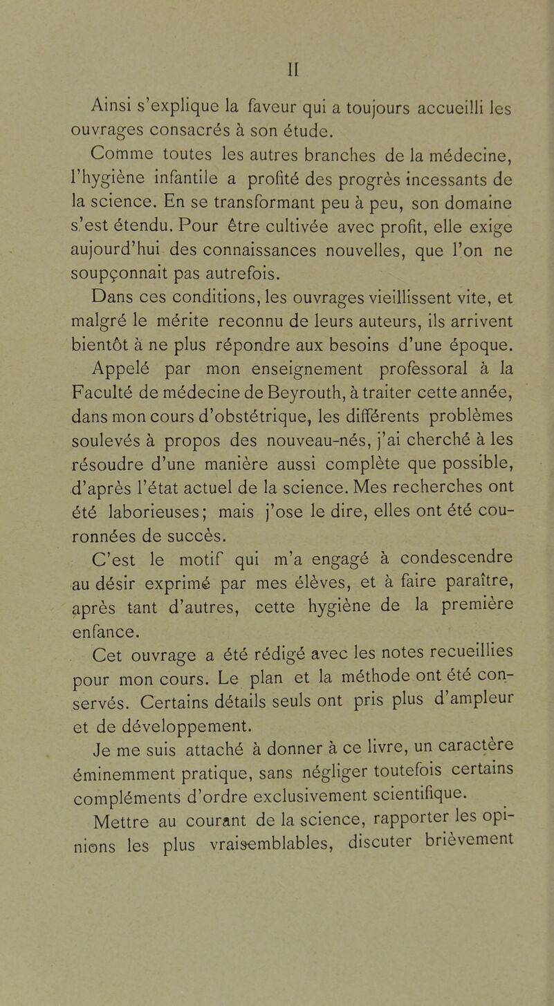 Ainsi s'explique la faveur qui a toujours accueilli les ouvrages consacrés à son étude. Comme toutes les autres branches de la médecine, l'hygiène infantile a profité des progrès incessants de la science. En se transformant peu à peu, son domaine s'est étendu. Pour être cuhivée avec profit, elle exige aujourd'hui des connaissances nouvelles, que l'on ne soupçonnait pas autrefois. Dans ces conditions, les ouvrages vieillissent vite, et malgré le mérite reconnu de leurs auteurs, ils arrivent bientôt à ne plus répondre aux besoins d'une époque. Appelé par mon enseignement professoral à la Faculté de médecine de Beyrouth, à traiter cette année, dans mon cours d'obstétrique, les différents problèmes soulevés à propos des nouveau-nés, j'ai cherché à les résoudre d'une manière aussi complète que possible, d'après l'état actuel de la science. Mes recherches ont été laborieuses; mais j'ose le dire, elles ont été cou- ronnées de succès. C'est le motif qui m'a engagé à condescendre au désir exprimé par mes élèves, et à faire paraître, après tant d'autres, cette hygiène de la première enfance. . Cet ouvrage a été rédigé avec les notes recueillies pour mon cours. Le plan et la méthode ont été con- servés. Certains détails seuls ont pris plus d'ampleur et de développement. Je me suis attaché à donner à ce livre, un caractère éminemment pratique, sans négliger toutefois certains compléments d'ordre exclusivement scientifique. Mettre au courant de la science, rapporter les opi- nions les plus vraisemblables, discuter brièvement