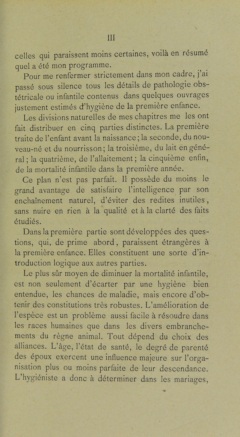 celles qui paraissent moins certaines, voilà en résumé quel a été mon programme. Pour me renfermer strictement dans mon cadre, j'ai passé sous silence tous les détails de pathologie obs- tétricale ou infantile contenus dans quelques ouvrages justement estimés d'hygiène de la première enfance. Les divisions naturelles de mes chapitres me les ont fait distribuer en cinq parties distinctes. La première traite de l'enfant avant la naissance; la seconde, du nou- veau-né et du nourrisson; la troisième, du lait en géné- ral ; la quatrième, de l'allaitement ; la cinquième enfin, de la mortalité infantile dans la première année. Ce plan n'est pas parfait. Il possède du moins le grand avantage de satisfaire l'intelligence par son enchaînement naturel, d'éviter des redites inutiles, sans nuire en rien à la qualité et à la clarté des faits étudiés. Dans la première partie sont développées des ques- tions, qui, de prime abord, paraissent étrangères à la première enfance. Elles constituent une sorte d'in- troduction logique aux autres parties. Le plus sûr moyen de diminuer la mortalité infantile, est non seulement d'écarter par une hygiène bien entendue, les chances de maladie, mais encore d'ob- tenir des constitutions très robustes. L'amélioration de l'espèce est un problème aussi facile à résoudre dans les races humaines que dans les divers embranche- ments du règne animal. Tout dépend du choix des alliances. L'âge, l'état de santé, le degré de parenté des époux exercent une influence majeure sur l'orga- nisation plus ou moins parfaite de leur descendance. L'hygiéniste a donc à déterminer dans les mariages.