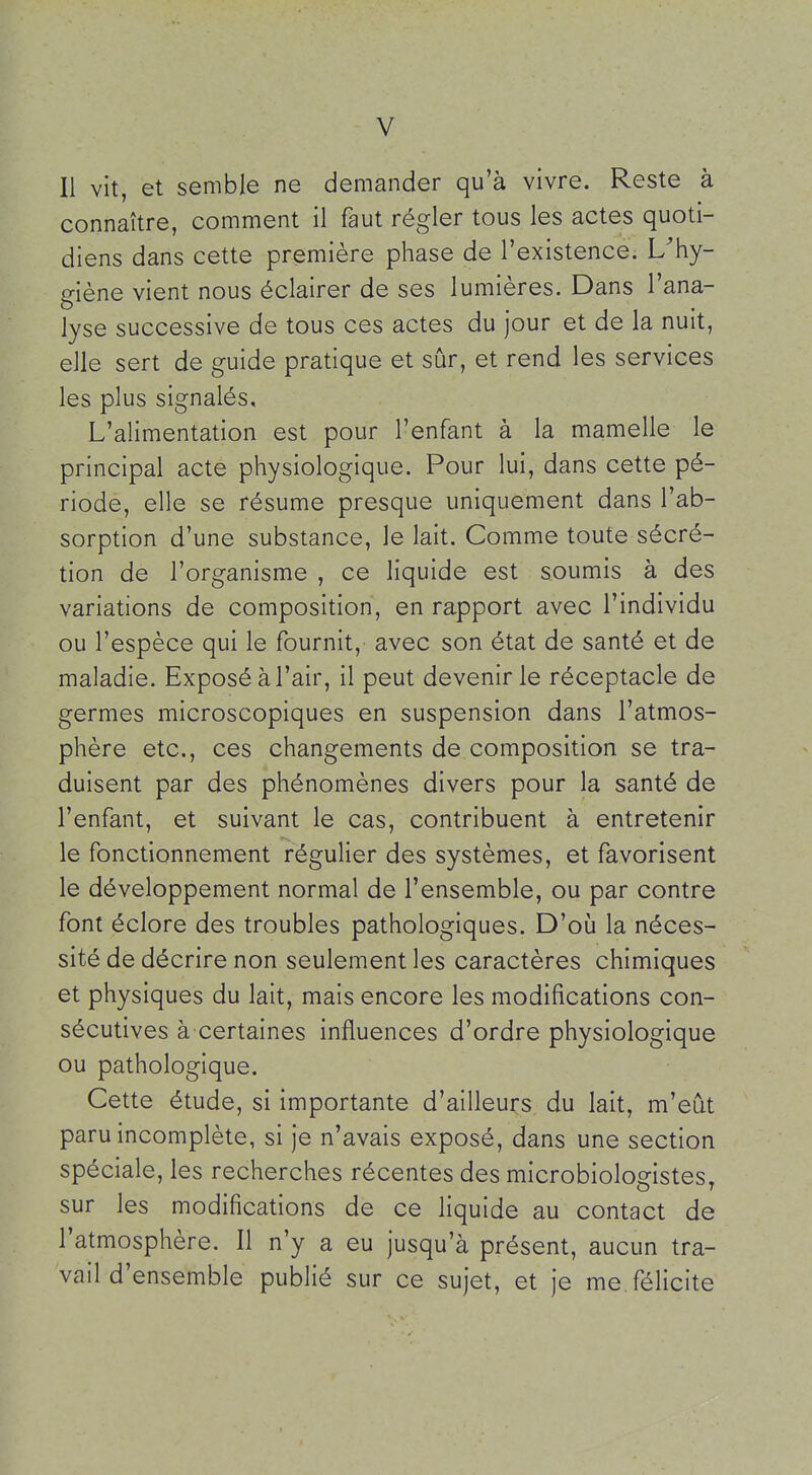 Il vit, et semble ne demander qu'à vivre. Reste à connaître, comment il faut régler tous les actes quoti- diens dans cette première phase de l'existence. L'hy- giène vient nous éclairer de ses lumières. Dans l'ana- lyse successive de tous ces actes du jour et de la nuit, elle sert de guide pratique et sûr, et rend les services les plus signalés. L'alimentation est pour l'enfant à la mamelle le principal acte physiologique. Pour lui, dans cette pé- riode, elle se résume presque uniquement dans l'ab- sorption d'une substance, le lait. Comme toute sécré- tion de l'organisme , ce liquide est soumis à des variations de composition, en rapport avec l'individu ou l'espèce qui le fournit, avec son état de santé et de maladie. Exposé à l'air, il peut devenir le réceptacle de germes microscopiques en suspension dans l'atmos- phère etc., ces changements de composition se tra- duisent par des phénomènes divers pour la santé de l'enfant, et suivant le cas, contribuent à entretenir le fonctionnement régulier des systèmes, et favorisent le développement normal de l'ensemble, ou par contre font éclore des troubles pathologiques. D'où la néces- sité de décrire non seulement les caractères chimiques et physiques du lait, mais encore les modifications con- sécutives à certaines influences d'ordre physiologique ou pathologique. Cette étude, si importante d'ailleurs du lait, m'eût paru incomplète, si je n'avais exposé, dans une section spéciale, les recherches récentes des microbiologistes, sur les modifications de ce liquide au contact de l'atmosphère. Il n'y a eu jusqu'à présent, aucun tra- vail d'ensemble publié sur ce sujet, et je me félicite