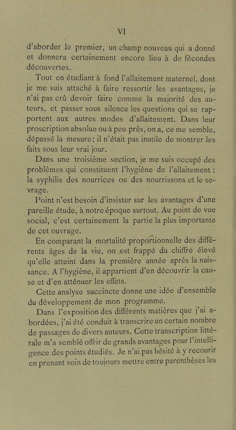 d'aborder le premier, un champ nouveau qui a donné et donnera certainement encore lieu à de fécondes découvertes. Tout en étudiant à fond l'allaitement maternel, dont je me suis attaché à faire ressortir les avantages, je n'ai pas crû devoir faire comme la majorité des au- teurs, et passer sous silence les questions qui se rap- portent aux autres modes d'allaitement. Dans leur proscription absolue ou à peu près, on a, ce me semble, dépassé la mesure; il n'était pas inutile de montrer les faits sous leur vrai jour. Dans une troisième section, je me suis occupé des problèmes qui constituent l'hygiène de l'allaitement : la syphilis des nourrices ou des nourrissons et le se- vrage. Point n'est besoin d'insister sur les avantages d'une pareille étude, à notre époque surtout. Au point de vue social, c'est certainement la partie la plus importante de cet ouvrage. En comparant la mortalité proportionnelle des diffé- rents âges de la vie, on .est frappé du chiffre élevé qu'elle atteint dans la première année après la nais- sance. A l'hygiène, il appartient d'en découvrir la cau- se et d'en atténuer les effets. Cette analyse succincte donne une idée d'ensemble du développement de mon programme. Dans l'exposition des différents matières que j'ai a- bordées, j'ai été conduit à transcrire un certain nombre de passages de divers auteurs. Cette transcription litté- rale m'a semblé offrir de grands avantages pour rimelli- gence des points étudiés. Je n'ai pas hésité à y recourir en prenant soin de toujours mettre entre parenthèses les