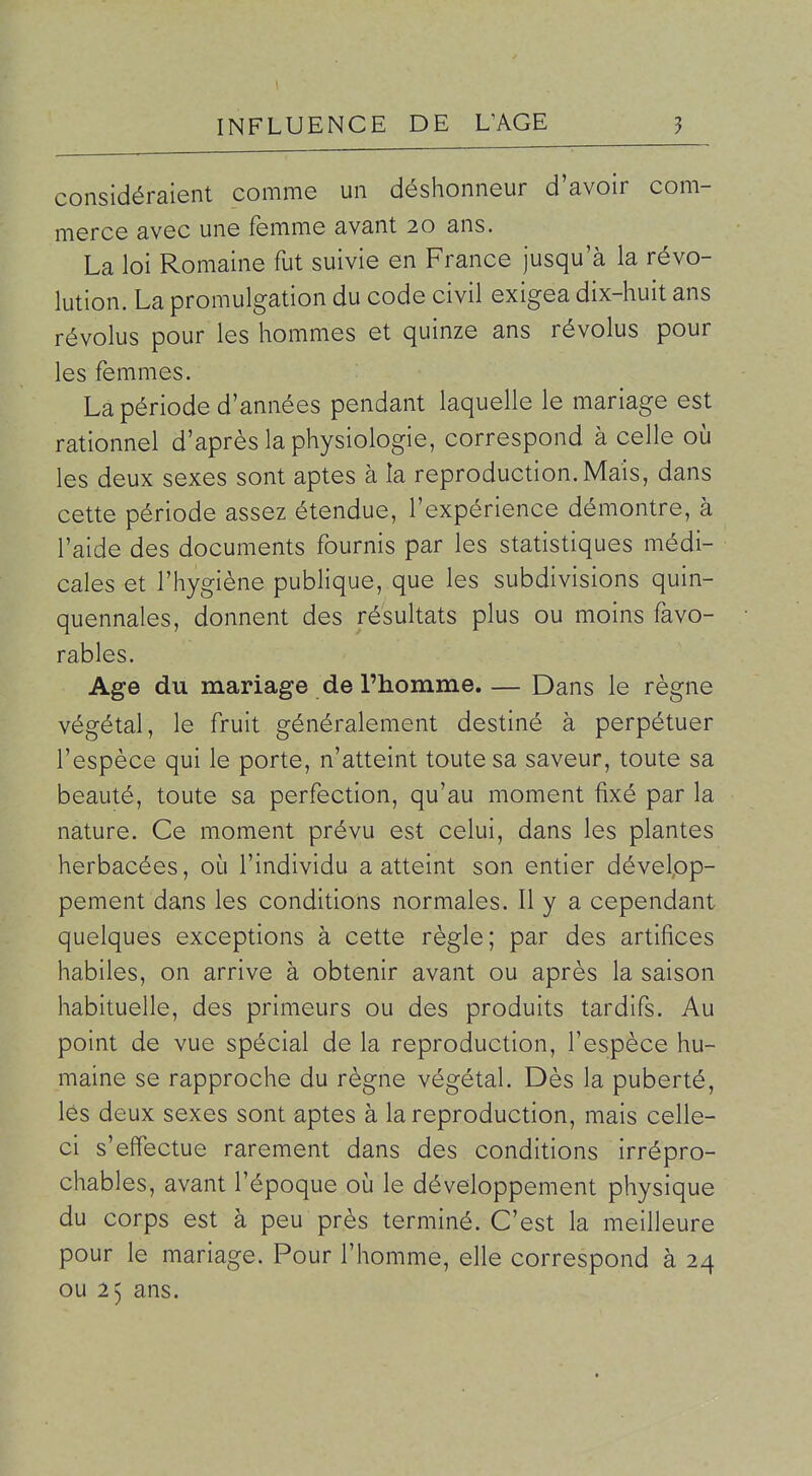 considéraient comme un déshonneur d'avoir com- merce avec une femme avant 20 ans. La loi Romaine fut suivie en France jusqu'à la révo- lution. La promulgation du code civil exigea dix-huit ans révolus pour les hommes et quinze ans révolus pour les femmes. La période d'années pendant laquelle le mariage est rationnel d'après la physiologie, correspond à celle où les deux sexes sont aptes à la reproduction. Mais, dans cette période assez étendue, l'expérience démontre, à l'aide des documents fournis par les statistiques médi- cales et l'hygiène publique, que les subdivisions quin- quennales, donnent des résultats plus ou moins favo- rables. Age du mariage de l'homme. — Dans le règne végétal, le fruit généralement destiné à perpétuer l'espèce qui le porte, n'atteint toute sa saveur, toute sa beauté, toute sa perfection, qu'au moment fixé par la nature. Ce moment prévu est celui, dans les plantes herbacées, où l'individu a atteint son entier dévelpp- pement dans les conditions normales. Il y a cependant quelques exceptions à cette règle; par des artifices habiles, on arrive à obtenir avant ou après la saison habituelle, des primeurs ou des produits tardifs. Au point de vue spécial de la reproduction, l'espèce hu- maine se rapproche du règne végétal. Dès la puberté, lés deux sexes sont aptes à la reproduction, mais celle- ci s'effectue rarement dans des conditions irrépro- chables, avant l'époque où le développement physique du corps est à peu près terminé. C'est la meilleure pour le mariage. Pour l'homme, elle correspond à 24 ou 25 ans.