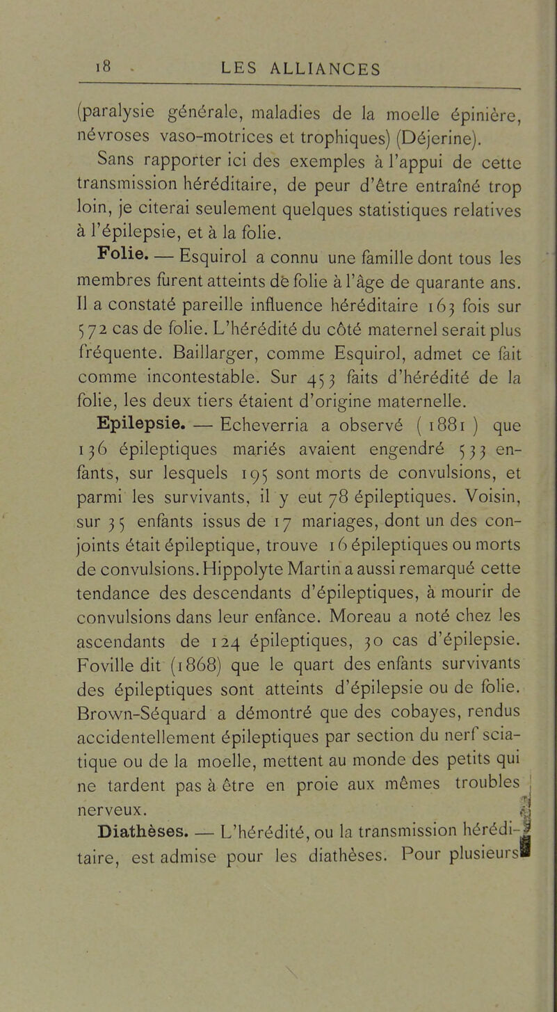 (paralysie générale, maladies de la moelle épinière, névroses vaso-motrices et trophiques) (Déjerine). Sans rapporter ici des exemples à l'appui de cette transmission héréditaire, de peur d'être entraîné trop loin, je citerai seulement quelques statistiques relatives à l'épilepsie, et à la folie. Folie. — Esquirol a connu une famille dont tous les membres furent atteints dè folie à l'âge de quarante ans. Il a constaté pareille influence héréditaire 163 fois sur 572 cas de folie. L'hérédité du côté maternel serait plus fréquente. Baillarger, comme Esquirol, admet ce fait comme incontestable. Sur 453 faits d'hérédité de la folie, les deux tiers étaient d'origine maternelle. Epilepsie. — Echeverria a observé ( 1881 ) que 136 épileptiques mariés avaient engendré 533 en- fants, sur lesquels 195 sont morts de convulsions, et parmi les survivants, il y eut 78 épileptiques. Voisin, sur 3 5 enfants issus de 17 mariages, dont un des con- joints était épileptique, trouve 16 épileptiques ou morts de convulsions. Hippolyte Martin a aussi remarqué cette tendance des descendants d'épileptiques, à mourir de convulsions dans leur enfance. Moreau a noté chez les ascendants de 124 épileptiques, 30 cas d'épilepsie. Foville dit (1868) que le quart des enfants survivants des épileptiques sont atteints d'épilepsie ou de folie. Brown-Séquard a démontré que des cobayes, rendus accidentellement épileptiques par section du nerf scia- tique ou de la moelle, mettent au monde des petits qui ne tardent pas à être en proie aux mêmes troubles nerveux. K Diathèses. — L'hérédité, ou la transmission hérédi-J taire, est admise pour les diathèses. Pour plusieurs!