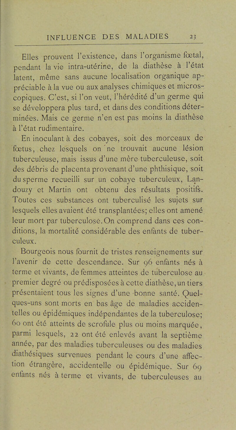 Elles prouvent l'existence, dans l'organisme fœtal, pendant la vie intra-utérine, de la diathèse à l'état latent, même sans aucune localisation organique ap- préciable à la vue ou aux analyses chimiques et micros- copiques. C'est, si l'on veut, l'hérédité d'un germe qui se développera plus tard, et dans des conditions déter- minées. Mais ce germe n'en est pas moins la diathèse à l'état rudimentaire. En inoculant à des cobayes, soit des morceaux de fœtus, chez lesquels on ne trouvait aucune lésion tuberculeuse, mais issus d'une mère tuberculeuse, soit des débris de placenta provenant d'une phthisique, soit du sperme recueilli sur un cobaye tuberculeux, Lan- douzy et Martin ont obtenu des résultats positifs. Toutes ces substances ont tuberculisé les sujets sur lesquels elles avaient été transplantées; elles ont amené leur mort par tuberculose. On comprend dans ces con- ditions, la mortalité considérable des enfants de tuber- culeux. Bourgeois nous fournit de tristes renseignements sur l'avenir de cette descendance. Sur 96 enfants nés à terme et vivants, de femmes atteintes de tuberculose au • premier degré ou prédisposées à cette diathèse, un tiers présentaient tous les signes d'une -bonne santé. Quel- ques-uns sont morts en bas âge de maladies acciden- telles ou épidémiques indépendantes delà tuberculose; 60 ont été atteints de scrofule plus ou moins marquée, parmi lesquels, 22 ont été enlevés avant la septième année, par des maladies tuberculeuses ou des maladies diathésiques survenues pendant le cours d'une affec- tion étrangère, accidentelle ou épidémique. Sur 69 enfants nés à terme et vivants, de tuberculeuses au