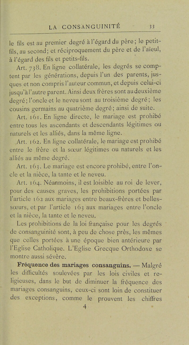 le fils est au premier degré à l'égard du père; le petit- fils, au second; et réciproquement du père et de l'aïeul, à l'égard des fils et petits-fils. Art. 738. En ligne collatérale, les degrés se comp- tent par les générations, depuis l'un des parents, jus- ques et non compris l'auteur commun, et depuis celui-ci jusqu'à l'autre parent. Ainsi deux fi-ères sont au deuxième degré ; l'oncle et le neveu sont au troisième degré ; les cousins germains au quatrième degré; ainsi de suite. Art. 161. En ligne directe, le mariage est prohibé entre tous les ascendants et descendants légitimes ou naturels et les alliés, dans la même ligne. Art. 162. En ligne collatérale, le mariage est prohibé entre le frère et la sœur légitimes ou naturels et les alliés au même degré. Art. 163. Le mariage est encore prohibé, entre l'on- cle et la nièce, la tante et le neveu. Art. 164. Néanmoins, il est loisible au roi de lever, pour des causes graves, les prohibitions portées par l'article 162 aux mariages entre beaux-frères et belles- sœurs, et par l'article 163 aux mariages entre l'oncle et la nièce, la tante et le neveu. Les prohibitions de la loi française pour les degrés de consanguinité sont, à peu de chose près, les mêmes que celles portées à une époque bien antérieure par l'Eglise Catholique. L'Eglise Grecque Orthodoxe se montre aussi sévère. Fréquence des mariages consanguins. — Malgré les difficultés soulevées par les lois civiles et re- ligieuses, dans le but de diminuer la fréquence des mariages consanguins, ceux-ci sont loin de constituer des exceptions, comme le prouvent les chiffres