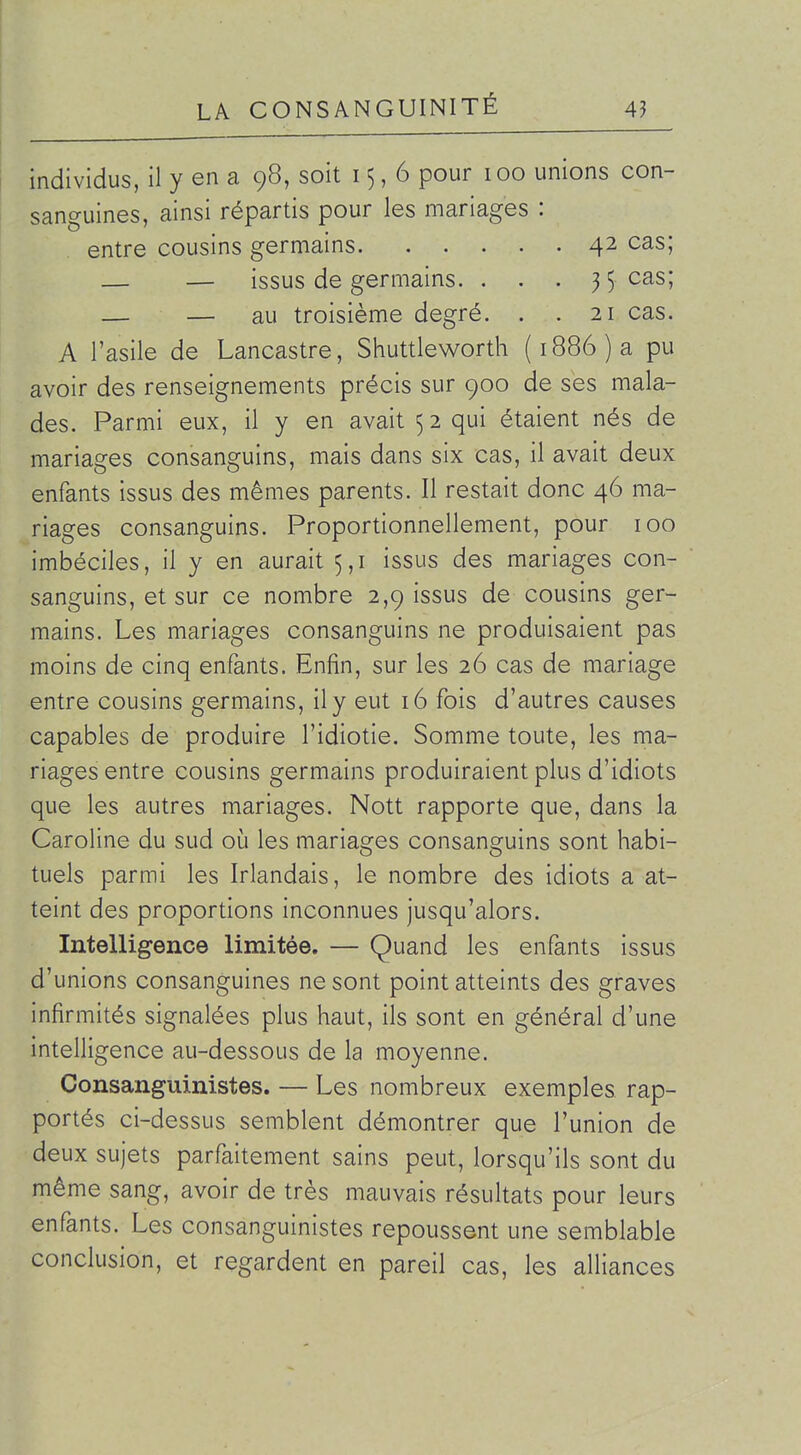 individus, il y en a 98, soit 15,6 pour 100 unions con- sanguines, ainsi répartis pour les mariages : entre cousins germains 42 cas; — — issus de germains. . . . 35 cas; — — au troisième degré. . .21 cas. A l'asile de Lancastre, Shuttleworth (1886) a pu avoir des renseignements précis sur 900 de ses mala- des. Parmi eux, il y en avait 5 2 qui étaient nés de mariages consanguins, mais dans six cas, il avait deux enfants issus des mêmes parents. Il restait donc 46 ma- riages consanguins. Proportionnellement, pour 100 imbéciles, il y en aurait 5,1 issus des mariages con- sanguins, et sur ce nombre 2,9 issus de cousins ger- mains. Les mariages consanguins ne produisaient pas moins de cinq enfants. Enfin, sur les 26 cas de mariage entre cousins germains, il y eut 16 fois d'autres causes capables de produire l'idiotie. Somme toute, les ma- riages entre cousins germains produiraient plus d'idiots que les autres mariages. Nott rapporte que, dans la Caroline du sud oij les mariages consanguins sont habi- tuels parmi les Irlandais, le nombre des idiots a at- teint des proportions inconnues jusqu'alors. Intelligence limitée. — Quand les enfants issus d'unions consanguines ne sont point atteints des graves infirmités signalées plus haut, ils sont en général d'une intelligence au-dessous de la moyenne. Consanguinistes. — Les nombreux exemples rap- portés ci-dessus semblent démontrer que l'union de deux sujets parfaitement sains peut, lorsqu'ils sont du même sang, avoir de très mauvais résultats pour leurs enfants. Les consanguinistes repoussent une semblable conclusion, et regardent en pareil cas, les alliances