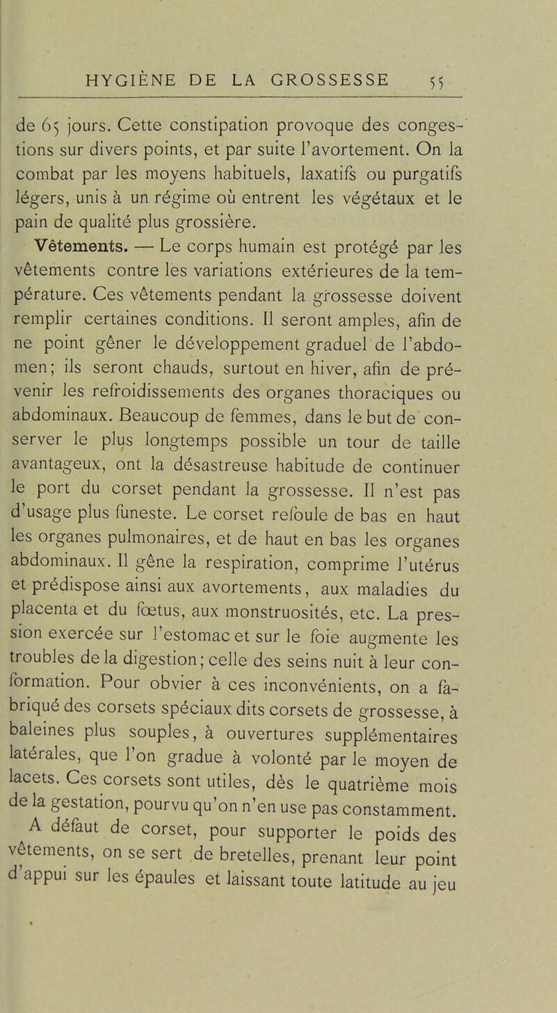 de 65 jours. Cette constipation provoque des conges- tions sur divers points, et par suite l'avortement. On la combat par les moyens habituels, laxatifs ou purgatifs légers, unis à un régime où entrent les végétaux et le pain de qualité plus grossière. Vêtements. — Le corps humain est protégé par les vêtements contre les variations extérieures de la tem- pérature. Ces vêtements pendant la grossesse doivent remplir certaines conditions. Il seront amples, afin de ne point gêner le développement graduel de l'abdo- men; ils seront chauds, surtout en hiver, afin de pré- venir les refroidissements des organes thoraciques ou abdominaux. Beaucoup de femmes, dans le but de con- server le plus longtemps possible un tour de taille avantageux, ont la désastreuse habitude de continuer le port du corset pendant la grossesse. Il n'est pas d'usage plus funeste. Le corset refoule de bas en haut les organes pulmonaires, et de haut en bas les organes abdominaux. Il gêne la respiration, comprime l'utérus et prédispose ainsi aux avortements, aux maladies du placenta et du fœtus, aux monstruosités, etc. La pres- sion exercée sur l'estomac et sur le foie augmente les troubles de la digestion; celle des seins nuit à leur con- formation. Pour obvier à ces inconvénients, on a fa- briqué des corsets spéciaux dits corsets de grossesse, à baleines plus souples, à ouvertures supplémentaires latérales, que l'on gradue à volonté par le moyen de lacets. Ces corsets sont utiles, dès le quatrième mois de la gestation, pourvu qu'on n'en use pas constamment. A défaut de corset, pour supporter le poids des vêtements, on se sert de bretelles, prenant leur point d'appui sur les épaules et laissant toute latitude au jeu