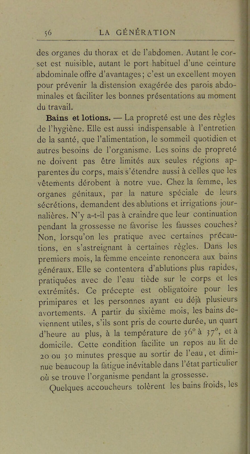 des organes du thorax et de l'abdomen. Autant le cor- set est nuisible, autant le port habituel d'une ceinture abdominale offre d'avantages; c'est un excellent moyen pour prévenir la distension exagérée des parois abdo- minales et faciliter les bonnes présentations au moment du travail. Bains et lotions. — La propreté est une des règles de l'hygiène. Elle est aussi indispensable à l'entretien de la santé, que l'alimentation, le sommeil quotidien et autres besoins de l'organisme. Les soins de propreté ne doivent pas être limités aux seules régions ap- parentes du corps, mais s'étendre aussi à celles que les vêtements dérobent à notre vue. Chez la femme, les organes génitaux, par la nature spéciale de leurs sécrétions, demandent des ablutions et irrigations jour- nalières. N'y a-t-il pas à craindre que leur continuation pendant la grossesse ne favorise les fausses couches? Non, lorsqu'on les pratique avec certaines précau- tions, en s'astreignant à certaines règles. Dans les premiers mois, la femme enceinte renoncera aux bains généraux. Elle se contentera d'ablutions plus rapides, pratiquées avec de l'eau tiède sur le corps et les extrémités. Ce précepte est obligatoire pour les primipares et les personnes ayant eu déjà plusieurs avortements. A partir du sixième mois, les bains de- viennent utiles, s'ils sont pris de courte durée, un quart d'heure au plus, à la température de jô'^à 37^ età domicile. Cette condition facilite un repos au lit de 20 ou }o minutes presque au sortir de l'eau, et dmii- nue beaucoup la fatigue inévitable dans l'état particulier oij se trouve l'organisme pendant la grossesse. Quelques accoucheurs tolèrent les bains froids, les