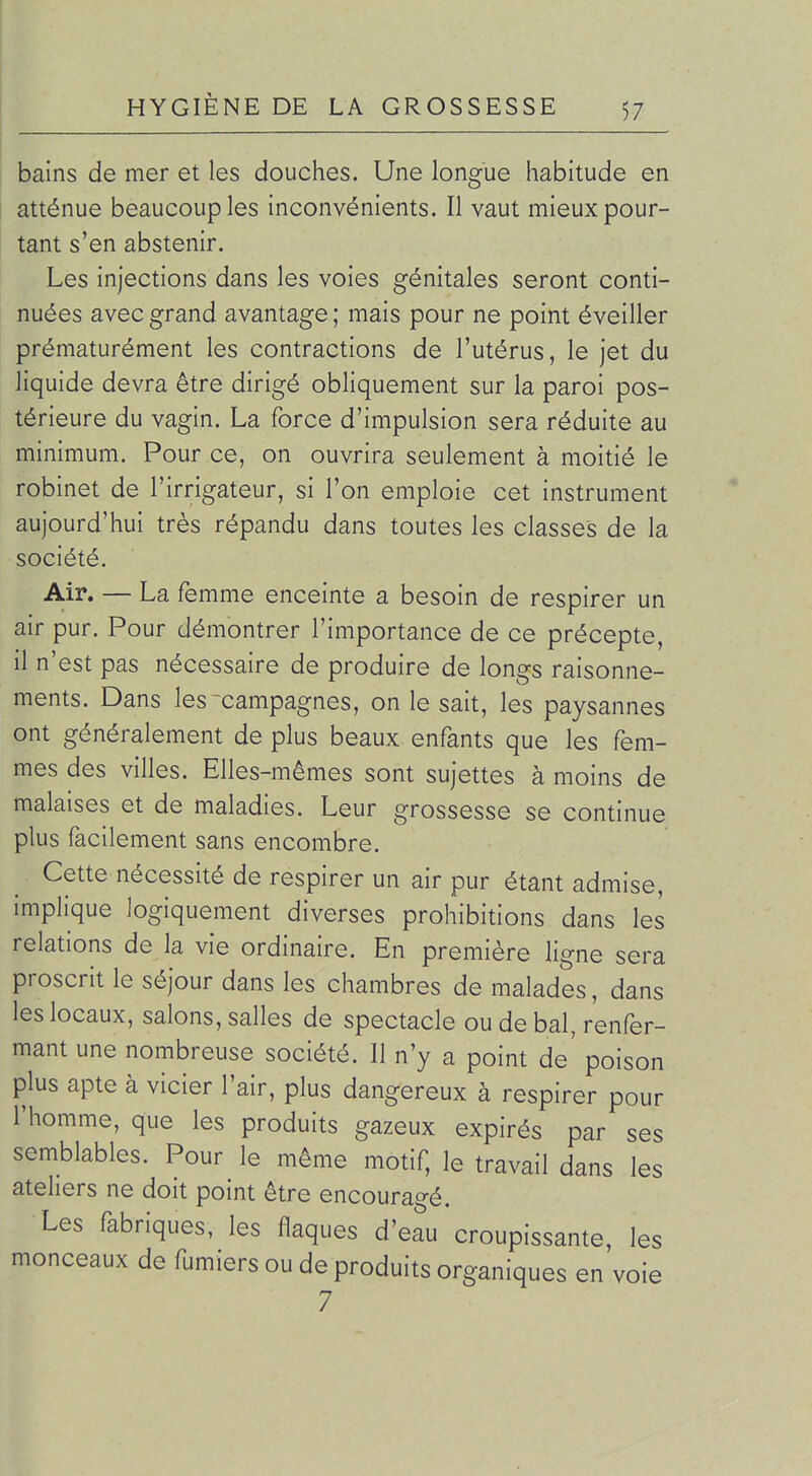 bains de mer et les douches. Une longue habitude en atténue beaucoup les inconvénients. Il vaut mieux pour- tant s'en abstenir. Les injections dans les voies génitales seront conti- nuées avec grand avantage ; mais pour ne point éveiller prématurément les contractions de l'utérus, le jet du liquide devra être dirigé obliquement sur la paroi pos- térieure du vagin. La force d'impulsion sera réduite au minimum. Pour ce, on ouvrira seulement à moitié le robinet de l'irrigateur, si l'on emploie cet instrument aujourd'hui très répandu dans toutes les classes de la société. Air. — La femme enceinte a besoin de respirer un air pur. Pour démontrer l'importance de ce précepte, il n'est pas nécessaire de produire de longs raisonne- ments. Dans les campagnes, on le sait, les paysannes ont généralement de plus beaux enfants que les fem- mes des villes. Elles-mêmes sont sujettes à moins de malaises et de maladies. Leur grossesse se continue plus facilement sans encombre. Cette nécessité de respirer un air pur étant admise, implique logiquement diverses prohibitions dans les relations de la vie ordinaire. En première ligne sera proscrit le séjour dans les chambres de malades, dans les locaux, salons, salles de spectacle ou de bal, renfer- mant une nombreuse société. Il n'y a point de' poison plus apte à vicier l'air, plus dangereux à respirer pour l'homme, que les produits gazeux expirés par ses semblables. Pour le même motif, le travail dans les ateliers ne doit point être encoura^-é. Les fabriques, les flaques d'eau croupissame, les monceaux de fumiers ou de produits organiques en voie 7