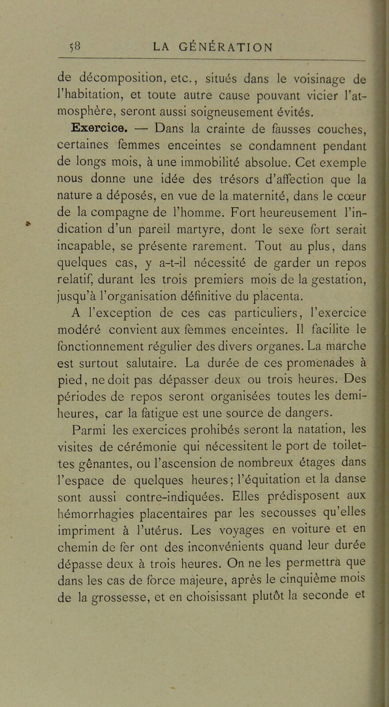 de décomposition, etc., situés dans le voisinage de l'habitation, et toute autre cause pouvant vicier l'at- mosphère, seront aussi soigneusement évités. Exercice. — Dans la crainte de fausses couches, certaines femmes enceintes se condamnent pendant de longs mois, à une immobilité absolue. Cet exemple nous donne une idée des trésors d'affection que la nature a déposés, en vue de la maternité, dans le cœur de la compagne de l'homme. Fort heureusement l'in- dication d'un pareil martyre, dont le sexe fort serait incapable, se présente rarement. Tout au plus, dans quelques cas, y a-t-il nécessité de garder un repos relatif, durant les trois premiers mois de la gestation, jusqu'à l'organisation définitive du placenta. A l'exception de ces cas particuliers, l'exercice modéré convient aux femmes enceintes. Il facilite le fonctionnement régulier des divers organes. La marche est surtout salutaire. La durée de ces promenades à pied, ne doit pas dépasser deux ou trois heures. Des périodes de repos seront organisées toutes les demi- heures, car la fatigue est une source de dangers. Parmi les exercices prohibés seront la natation, les visites de cérémonie qui nécessitent le port de toilet- tes gênantes, ou l'ascension de nombreux étages dans l'espace de quelques heures ; l'équitation et la danse sont aussi contre-indiquées. Elles prédisposent aux hémorrhagies placentaires par les secousses qu'elles impriment à l'utérus. Les voyages en voiture et en chemin de fer ont des inconvénients quand leur durée dépasse deux à trois heures. On ne les permettra que dans les cas de force majeure, après le cinquième mois de la grossesse, et en choisissant plutôt la seconde et