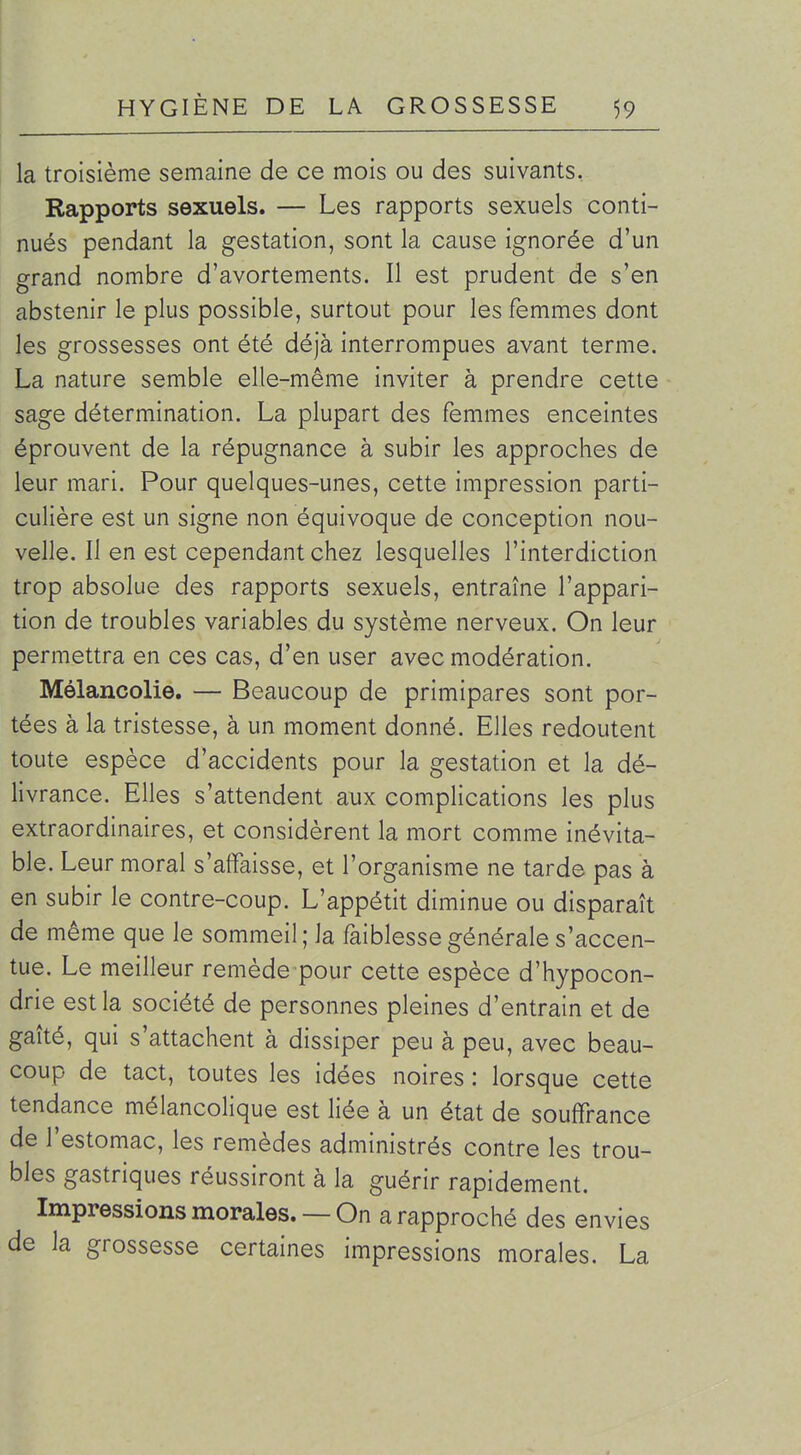 la troisième semaine de ce mois ou des suivants. Rapports sexuels. — Les rapports sexuels conti- nués pendant la gestation, sont la cause ignorée d'un grand nombre d'avortements. Il est prudent de s'en abstenir le plus possible, surtout pour les femmes dont les grossesses ont été déjà interrompues avant terme. La nature semble elle-même inviter à prendre cette sage détermination. La plupart des femmes enceintes éprouvent de la répugnance à subir les approches de leur mari. Pour quelques-unes, cette impression parti- culière est un signe non équivoque de conception nou- velle. Il en est cependant chez lesquelles l'interdiction trop absolue des rapports sexuels, entraîne l'appari- tion de troubles variables du système nerveux. On leur permettra en ces cas, d'en user avec modération. Mélancolie. — Beaucoup de primipares sont por- tées à la tristesse, à un moment donné. Elles redoutent toute espèce d'accidents pour la gestation et la dé- livrance. Elles s'attendent aux complications les plus extraordinaires, et considèrent la mort comme inévita- ble. Leur moral s'affaisse, et l'organisme ne tarde pas à en subir le contre-coup. L'appétit diminue ou disparaît de même que le sommeil; la faiblesse générale s'accen- tue. Le meilleur remède pour cette espèce d'hypocon- drie est la société de personnes pleines d'entrain et de gaîté, qui s'attachent à dissiper peu à peu, avec beau- coup de tact, toutes les idées noires : lorsque cette tendance mélancolique est liée à un état de souffrance de l'estomac, les remèdes administrés contre les trou- bles gastriques réussiront à la guérir rapidement. Impressions morales. — On a rapproché des envies de la grossesse certaines impressions morales. La