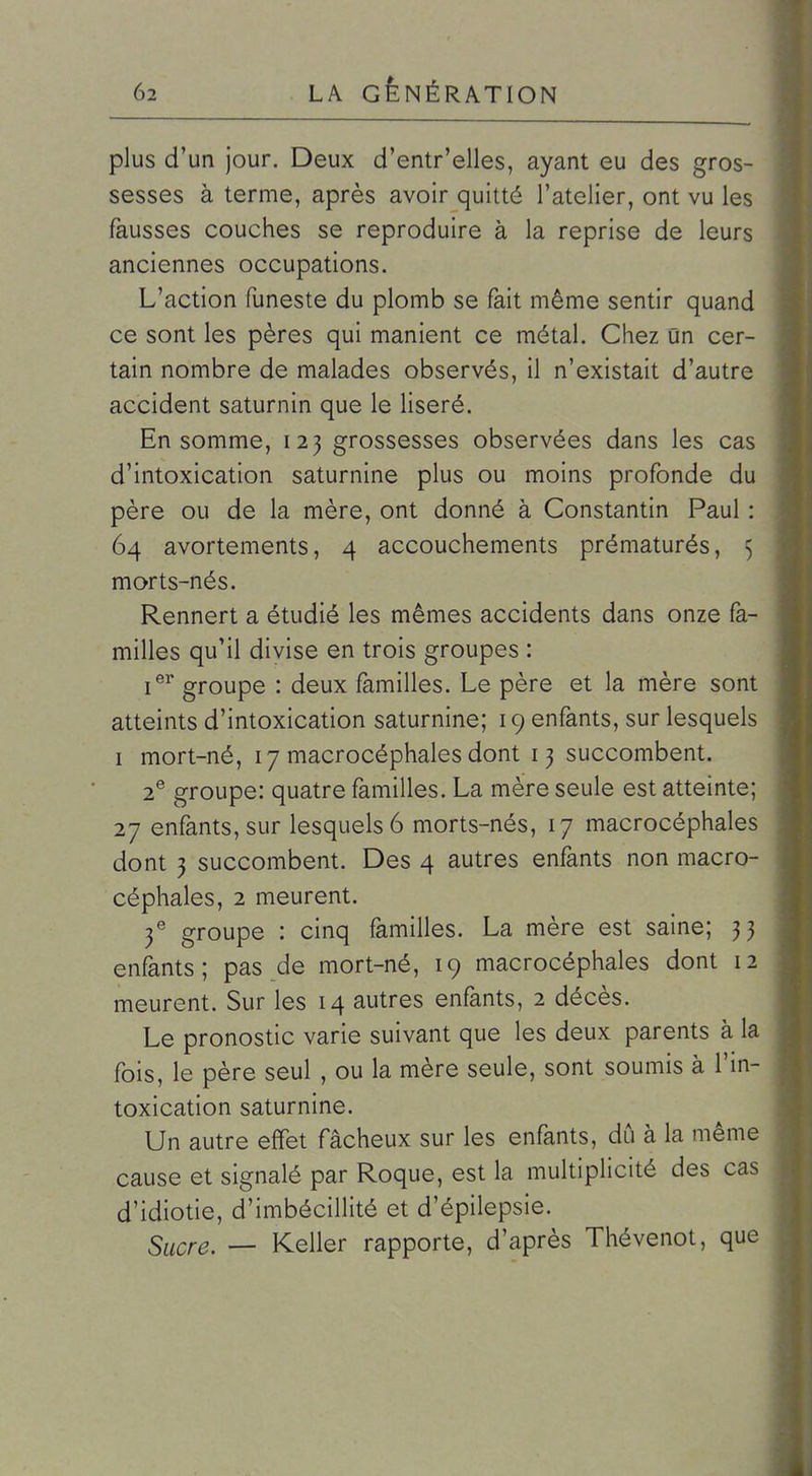 plus d'un jour. Deux d'entr'elles, ayant eu des gros- sesses à terme, après avoir quitté l'atelier, ont vu les fausses couches se reproduire à la reprise de leurs anciennes occupations. L'action funeste du plomb se fait même sentir quand ce sont les pères qui manient ce métal. Chez Un cer- tain nombre de malades observés, il n'existait d'autre accident saturnin que le liseré. En somme, 123 grossesses observées dans les cas d'intoxication saturnine plus ou moins profonde du père ou de la mère, ont donné à Constantin Paul : 64 avortements, 4 accouchements prématurés, 5 morts-nés. Rennert a étudié les mêmes accidents dans onze fa- milles qu'il divise en trois groupes : i^^ groupe : deux familles. Le père et la mère sont atteints d'intoxication saturnine; 19 enfants, sur lesquels I mort-né, 17 macrocéphales dont 13 succombent. 2® groupe: quatre familles. La mère seule est atteinte; 27 enfants, sur lesquels 6 morts-nés, 17 macrocéphales dont 3 succombent. Des 4 autres enfants non macro- céphales, 2 meurent. f groupe : cinq familles. La mère est saine; 33 enfants; pas de mort-né, 19 macrocéphales dont 12 meurent. Sur les 14 autres enfants, 2 décès. Le pronostic varie suivant que les deux parents à la fois, le père seul , ou la mère seule, sont soumis à l'in- toxication saturnine. Un autre effet fâcheux sur les enfants, dû à la même cause et signalé par Roque, est la multiplicité des cas d'idiotie, d'imbécillité et d'épilepsie. Sucre. — Keller rapporte, d'après Thévenot, que