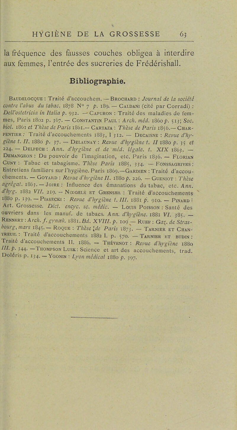 la fréquence des fausses couches obligea à interdire aux femmes, l'entrée des sucreries de Frédérishall. Bibliographie. Baudelocque : Traité d'accouchem. —Brochard : Journal de la société contre l'abus du tabac. 1878 N° 7 p. 189. — Caldani (cité par Corradi) : Dell'ostetricla in Italia p. 9]2. — Capuron : Traité des maladies de fem- mes, Paris 1802 p. J67. — Constantin Paul : Arch. méd. 1860Soc. biol. i86i et Thèse de Paris 1861.— Cartaza : Thèse de Paris 1856.—Char- pentier.- Traité d'accoucliements i88j, I J12. — Decaisne : Repue d'hy- giène t. II. 1880 p. j7. — Delaunay : Reuue d'hygiène t. II1880 p. J5 et 224. — Delpech : Ann. d'hygiène et de méd. légale, t. X/X I86^ — Demangeon : Du pouvoir de l'imagination, etc. Paris i8,'6. — Florian CuNY : Tabac et tabagisme. Thèse Paris 1885, ^^4. — Fonssagrives : Entretiens familiers sur l'hygiène. Paris 1869.—Gardien : Traité d'accou- chements. — GoYARD : Reuue d'hygiène II. 1880 p. 226. — Gueniot : Thèse agrégat. 186^. —JoiRE : Influence des émanations du tabac, etc. Ann. d'hyg. 1882 VII. 219. - NœoELÉ et Grensrr : Traité d'accouchements 1880 p. IJ9. — PiAsECKi : Revue d'hygiène t. III. 1881 p. 910. — Pinard : Art. Grossesse. Dict. encyc. se. médic. — Louis Poisson : Santé des ouvriers dans les manuf. de tabacs. Ann. d'hygiène. 1881 VI. 585. — Rennert : Arch. f. gynœk. iQQi.Bd. XVIII. p. 109 — Rueb- : Ga^. de Stras- bourg, mars 1845. - Roque : Thèse {de Paris iQj]. — Tarnier et Chan- TREuiL : Traité d'accouchements 1882 I. p. 570. — Tarnier kt budin : Traité d'accouchements II. 1886. - Thévenot : Revue d'hygiène 1880 ///./>. J44.—Thompson Lusk: Science et art des accouchements, trad. Doléris p. 1^4. — Ygonin : Lyon médical 1880 p. ,'97.