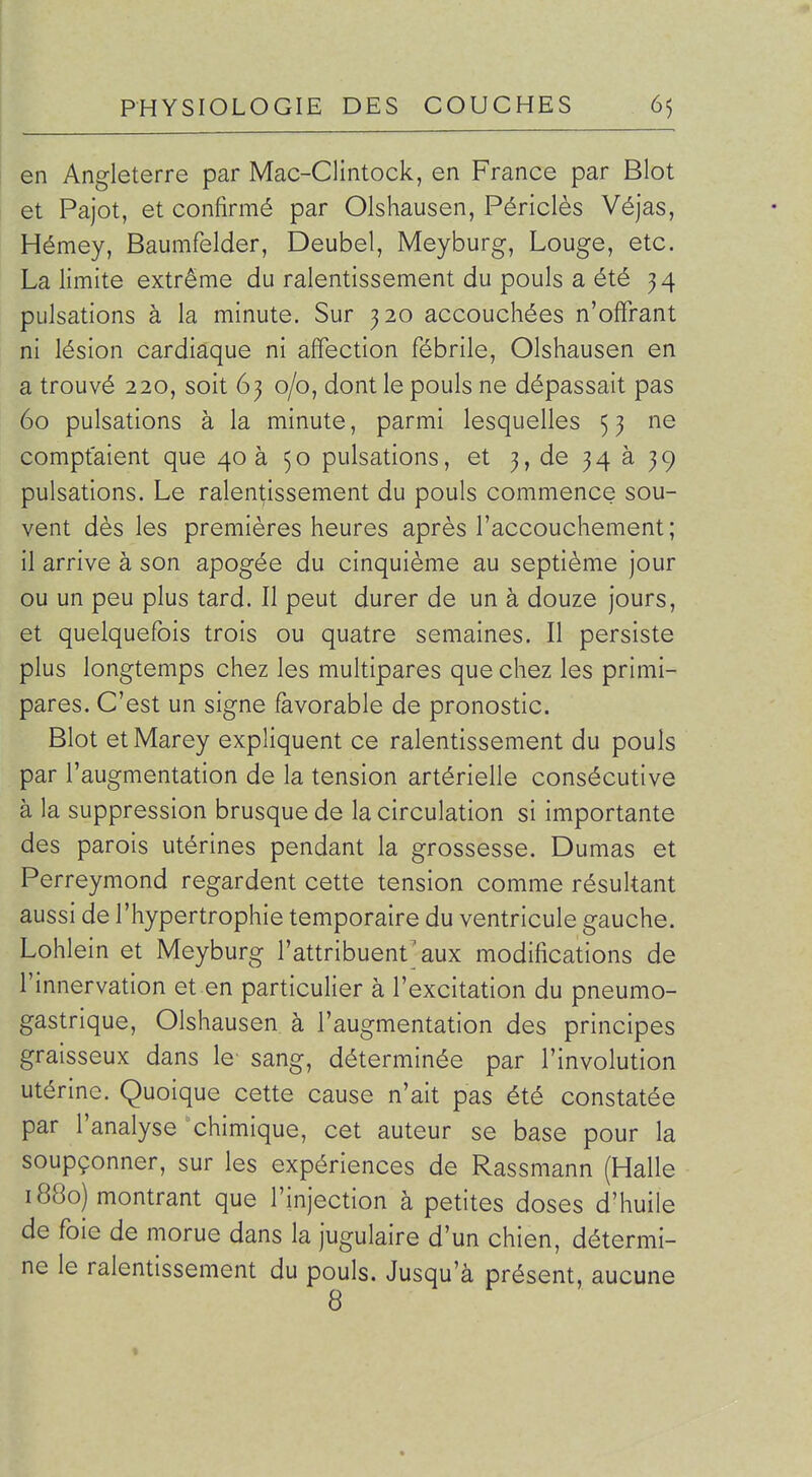 en Angleterre par Mac-Clintock, en France par Blot et Pajot, et confirmé par Olshausen, Périclès Véjas, I Hémey, Baumfelder, Deubel, Meyburg, Louge, etc. La limite extrême du ralentissement du pouls a été 34 pulsations à la minute. Sur 320 accouchées n'offrant ni lésion cardiaque ni affection fébrile, Olshausen en a trouvé 220, soit 63 0/0, dont le pouls ne dépassait pas 60 pulsations à la minute, parmi lesquelles 5 3 ne comptaient que 40 à 50 pulsations, et 3, de 34 à 39 pulsations. Le ralentissement du pouls commence sou- vent dès les premières heures après l'accouchement; il arrive à son apogée du cinquième au septième jour ou un peu plus tard. Il peut durer de un à douze jours, et quelquefois trois ou quatre semaines. Il persiste plus longtemps chez les multipares que chez les primi- pares. C'est un signe favorable de pronostic. Blot etMarey expliquent ce ralentissement du pouls par l'augmentation de la tension artérielle consécutive à la suppression brusque de la circulation si importante des parois utérines pendant la grossesse. Dumas et Perreymond regardent cette tension comme résultant aussi de l'hypertrophie temporaire du ventricule gauche. Lohlein et Meyburg l'attribuent'aux modifications de l'innervation et en particulier à l'excitation du pneumo- gastrique, Olshausen à l'augmentation des principes graisseux dans le' sang, déterminée par l'involution utérine. Quoique cette cause n'ait pas été constatée par l'analyse chimique, cet auteur se base pour la soupçonner, sur les expériences de Rassmann (Halle 1880) montrant que l'injection à petites doses d'huile de foie de morue dans la jugulaire d'un chien, détermi- ne le ralentissement du pouls. Jusqu'à présent, aucune