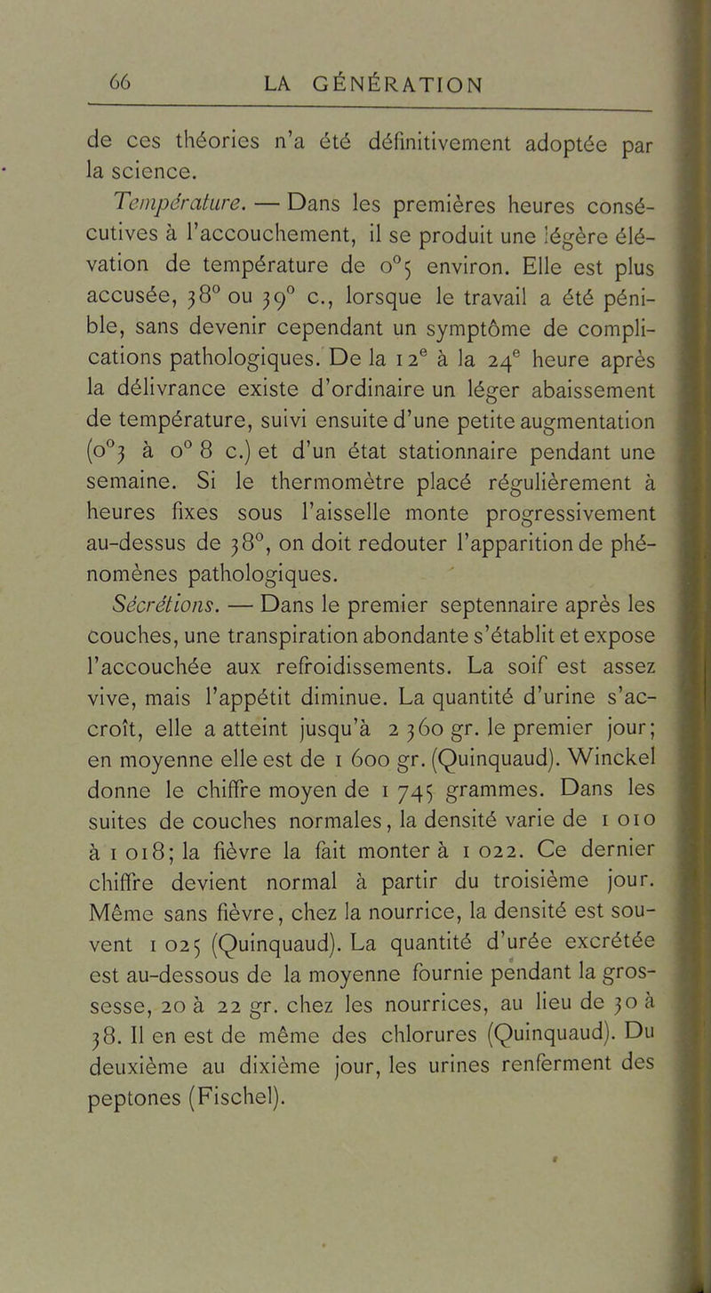 de ces théories n'a été définitivement adoptée par la science. Température. — Dans les premières heures consé- cutives à l'accouchement, il se produit une légère élé- vation de température de o''5 environ. Elle est plus accusée, 38° ou 39° c, lorsque le travail a été péni- ble, sans devenir cependant un symptôme de compli- cations pathologiques. De la 12^ à la 24® heure après la délivrance existe d'ordinaire un léger abaissement de température, suivi ensuite d'une petite augmentation (0^3 à o^ 8 c.) et d'un état stationnaire pendant une semaine. Si le thermomètre placé régulièrement à heures fixes sous l'aisselle monte progressivement au-dessus de 38^, on doit redouter l'apparition de phé- nomènes pathologiques. Sécrétions. — Dans le premier septennaire après les couches, une transpiration abondante s'établit et expose l'accouchée aux refroidissements. La soif est assez vive, mais l'appétit diminue. La quantité d'urine s'ac- croît, elle a atteint jusqu'à 2 360 gr. le premier jour; en moyenne elle est de i 600 gr. (Quinquaud). Winckel donne le chiffre moyen de i 745 grammes. Dans les suites de couches normales, la densité varie de i 010 à I 018; la fièvre la fait monter à i 022. Ce dernier chiffre devient normal à partir du troisième jour. Même sans fièvre, chez la nourrice, la densité est sou- vent 1025 (Quinquaud). La quantité d'urée excrétée est au-dessous de la moyenne fournie pendant la gros- sesse, 20 à 22 gr. chez les nourrices, au lieu de 30 à 38. Il en est de même des chlorures (Quinquaud). Du deuxième au dixième jour, les urines renferment des peptones (Fischel).