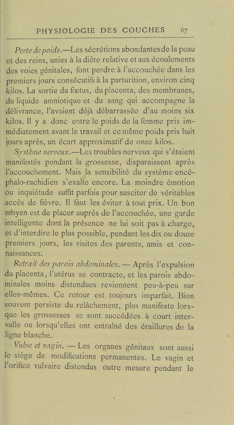 Perte de poids.—Les sécrétions abondantes de la peau et des reins, unies à la diète relative et aux écoulements des voies génitales, font perdre à l'accouchée dans les premiers jours consécutifs à la parturition, environ cinq kilos. La sortie du foetus, du placenta, des membranes, du liquide amniotique et du sang qui accompagne la délivrance, l'avaient déjà débarrassée d'au moins six kilos. Il y a donc entre le poids de la femme pris im- médiatement avant le travail et ce même poids pris huit jours après, un écart approximatif de onze kilos. Système nerveux.—Les troubles nerveux qui s'étaient manifestés pendant la grossesse, disparaissent après l'accouchement. Mais la sensibilité du système encé- phalo-rachidien s'exalte encore. La moindre émotion ou inquiétude suffit parfois pour susciter de véritables accès de fièvre. Il faut les éviter à tout prix. Un bon m'oyen est de placer auprès de l'accouchée, une garde intelligente dont la présence ne lui soit pas à charge, et d'interdire le plus possible, pendant les dix ou douze premiers jours, les visites des parents, amis et con- naissances. Retrait des parois abdominales. — Après l'expulsion du placenta, l'utérus se contracte, et les parois abdo- minales moins distendues reviennent peu-à-peu sur elles-mêmes. Ce retour est toujours imparfait. Bien souvent persiste du relâchement, plus manifeste lors- que les grossesses se sont succédées à court inter- valle ou lorsqu'elles ont entraîné des éraillures de la ligne blanche. Vulve et vagin. — Les organes génitaux sont aussi le siège de modifications permanentes. Le vagin et l'orifice vulvaire distendus outre mesure pendant le