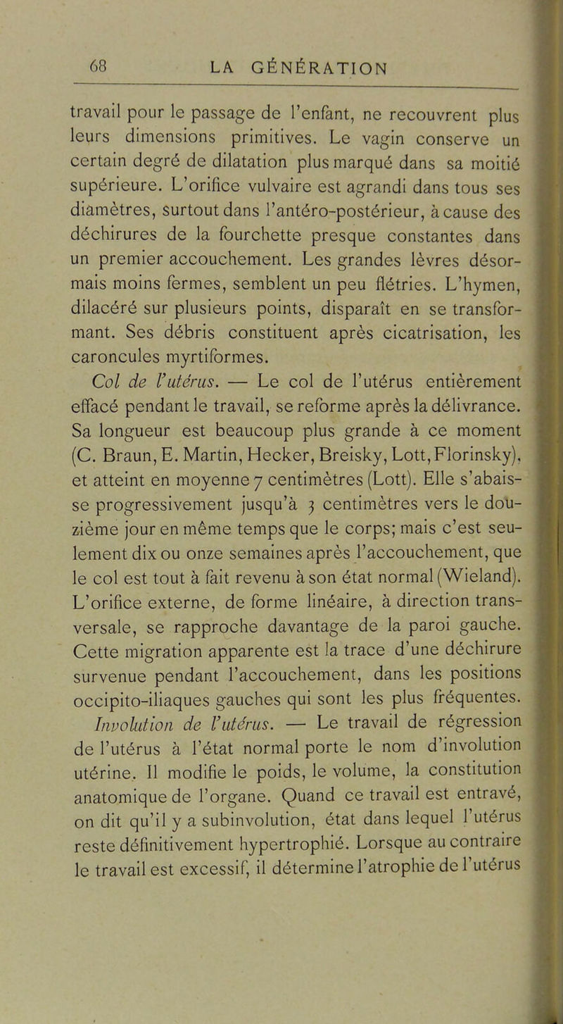 travail pour le passage de l'enfant, ne recouvrent plus leurs dimensions primitives. Le vagin conserve un certain degré de dilatation plus marqué dans sa moitié supérieure. L'orifice vulvaire est agrandi dans tous ses diamètres, surtout dans l'antéro-postérieur, à cause des déchirures de la fourchette presque constantes dans un premier accouchement. Les grandes lèvres désor- mais moins fermes, semblent un peu flétries. L'hymen, dilacéré sur plusieurs points, disparaît en se transfor- mant. Ses débris constituent après cicatrisation, les caroncules myrtiformes. Col de l'utérus. — Le col de l'utérus entièrement effacé pendant le travail, se reforme après la délivrance. Sa longueur est beaucoup plus grande à ce moment (C. Braun, E. Martin, Hecker, Breisky, Lott,Florinsky), et atteint en moyenne 7 centimètres (Lott). Elle s'abais- se progressivement jusqu'à 3 centimètres vers le dou- zième jour en même temps que le corps; mais c'est seu- lement dix ou onze semaines après l'accouchement, que le col est tout à fait revenu à son état normal (Wieland). L'orifice externe, de forme linéaire, à direction trans- versale, se rapproche davantage de la paroi gauche. Cette migration apparente est la trace d'une déchirure survenue pendant l'accouchement, dans les positions occipito-iliaques gauches qui sont les plus fréquentes. Involution de l'utérus. — Le travail de régression de l'utérus à l'état normal porte le nom d'involution utérine. Il modifie le poids, le volume, la constitution anatomique de l'organe. Quand ce travail est entravé, on dit qu'il y a subinvolution, état dans lequel l'utérus reste définitivement hypertrophié. Lorsque au contraire le travail est excessif, il détermine l'atrophie de l'utérus