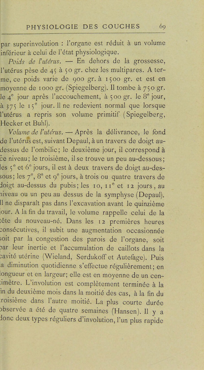 par superinvolution : l'organe est réduit à un volume inférieur à celui de l'état physiologique. Poids de Vutérus. — En dehors de la grossesse, l'utérus pèse de 45 à 50 gr. chez les multipares. A ter- me, ce poids varie de 900 gr. à 1500 gr. et est en moyenne de 1000 gr. (Spiegelberg). Il tombe à 750 gr. le 4® jour après l'accouchement, à 500 gr. le 8® jour, à 375 le 15® jour. 11 ne redevient normal que lorsque l'utérus a repris son volume primitif (Spiegelberg, Hecker et Buhl). Volume de l'utérus. — Après la délivrance, le fond de l'utérus est, suivant Depaul, àun travers de doigt au- dessus de l'ombilic; le deuxième jour, il correspond à ce niveau; le troisième, il se trouve un peu au-dessous; les 5® et 6® jours, il est à deux travers de doigt au-des- sous; les 7^, 8® et cf jours, à trois ou quatre travers de doigt au-dessus du pubis; les 10, 11® et 12 jours, au niveau ou un peu au dessus de la symphyse (Depaul). [1 ne disparaît pas dans l'excavation avant le quinzième jour. A la fin du travail, le volume rappelle celui de la tête du nouveau-né. Dans les 12 premières heures consécutives, il subit une augmentation occasionnée 5oit par la congestion des parois de l'organe, soit 3ar leur inertie et l'accumulation de caillots dans la :avité utérine (Wieland, Serdukoff et Autefage). Puis a diminution quotidienne s'effectue régulièrement; en longueur et en largeur; elle est en moyenne de un cen- limètre. L'involution est complètement terminée à la in du deuxième mois dans la moitié des cas, à la fin du Toisième dans l'autre moitié. La plus courte durée :>bservée a été de quatre semaines (Hansen). Il y a ionc deux types réguliers d'involution, l'un plus rapide