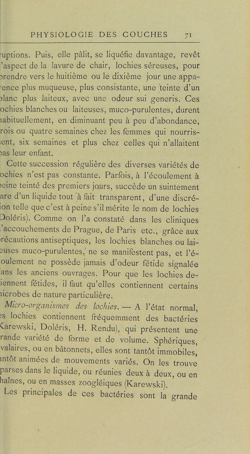 •Liptions. Puis, elle pâlit, se liquéfie davantage, revêt 'aspect de la lavure de chair, lochies séreuses, pour ^rendre vers le huitième ou le dixième jour une appa- •ence plus muqueuse, plus consistante, une teinte d'un )lanc plus laiteux, avec une odeur sui generis. Ces ochies blanches ou laiteuses, muco-purulentes, durent labituellement, en diminuant peu à peu d'abondance, rois ou quatre semaines chez les femmes qui nourris- ;ent, six semaines et plus chez celles qui n'allaitent )as leur enfant. Cette succession régulière des diverses variétés de ochies n'est pas constante. Parfois, à l'écoulement à )eine teinté des premiers jours, succède un suintement are d'un liquide tout à fait transparent, d'une discré- ion telle que c'est à peine s'il mérite le nom de lochies Doléris). Comme on l'a constaté dans les cliniques .'accouchements de Prague, de Paris etc., grâce aux Técautions antiseptiques, les lochies blanches ou lai- suses muco-purulentes,' ne se manifestent pas, et l'é- oulement ne possède jamais d'odeur fétide signalée ans les anciens ouvrages. Pour que les lochies de- lennent fétides, il faut qu'elles contiennent certains licrobes de nature particulière. Micro-organismes des lochies. — A l'état normal, îs lochies contiennent fréquemment des bactéries Carewski, Doléris, H. Rendu), qui présentent une rande variété de forme et de volume. Sphériques, valaires, ou en bâtonnets, elles sont tantôt immobiles^ mtôt animées de mouvements variés. On les trouve parses dans le liquide, ou réunies deux à deux, ou en haînes, ou en masses zoogléiques (Karewski). ' Les principales de ces bactéries sont la grande