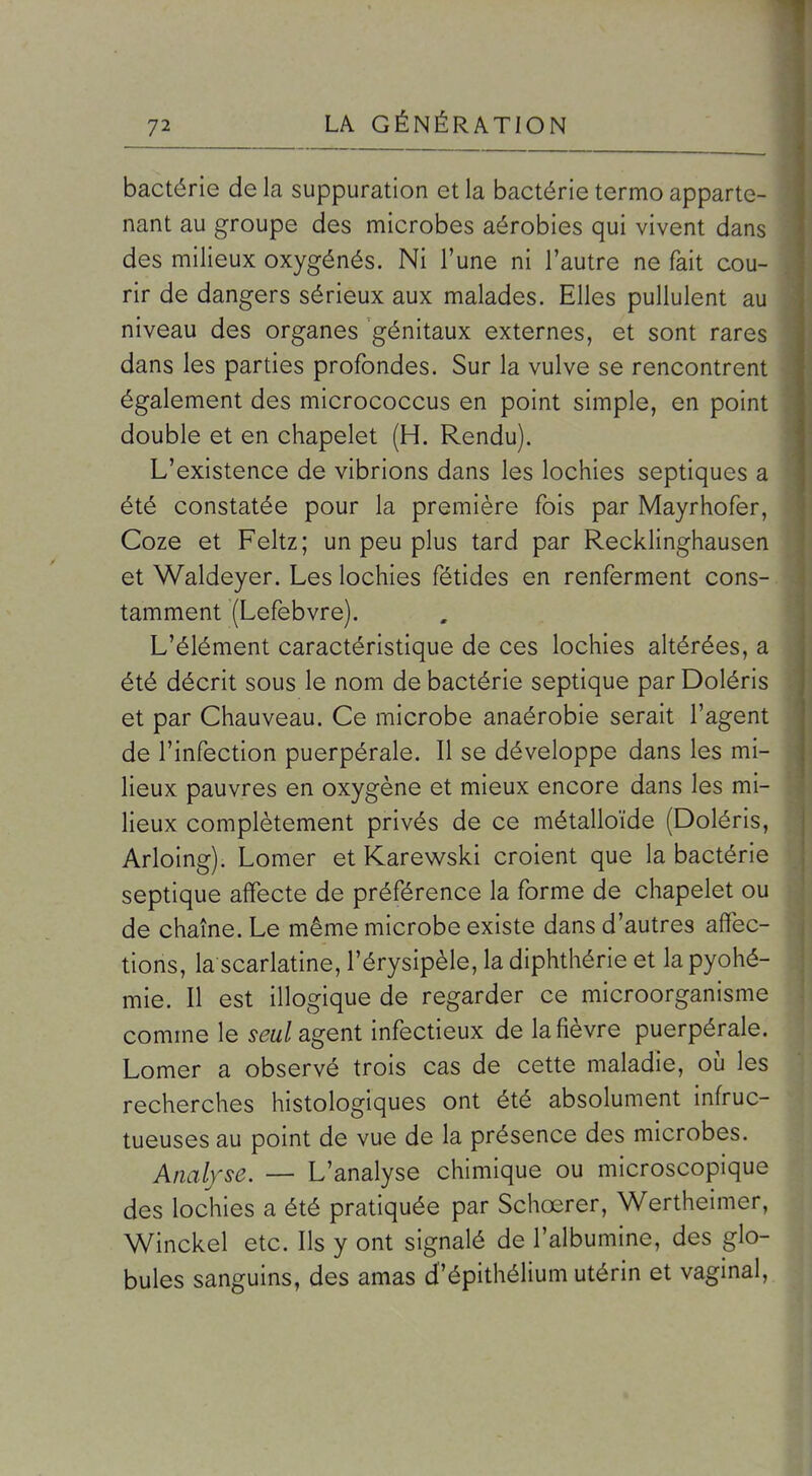 bactérie de la suppuration et la bactérie termo apparte- nant au groupe des microbes aérobies qui vivent dans des milieux oxygénés. Ni l'une ni l'autre ne fait cou- rir de dangers sérieux aux malades. Elles pullulent au niveau des organes génitaux externes, et sont rares dans les parties profondes. Sur la vulve se rencontrent également des micrococcus en point simple, en point double et en chapelet (H. Rendu). L'existence de vibrions dans les lochies septiques a été constatée pour la première fois par Mayrhofer, Coze et Feltz; un peu plus tard par Recklinghausen et Waldeyer. Les lochies fétides en renferment cons-. tamment (Lefebvre). L'élément caractéristique de ces lochies altérées, a été décrit sous le nom de bactérie septique par Doléris et par Chauveau. Ce microbe anaérobie serait l'agent de l'infection puerpérale. Il se développe dans les mi- lieux pauvres en oxygène et mieux encore dans les mi- lieux complètement privés de ce métalloïde (Doléris, Arloing). Lomer et Karewski croient que la bactérie septique affecte de préférence la forme de chapelet ou de chaîne. Le même microbe existe dans d'autres affec- tions, la scarlatine, l'érysipèle, ladiphthérie et lapyohé- mie. Il est illogique de regarder ce microorganisme comme le seul agent infectieux de la fièvre puerpérale. Lomer a observé trois cas de cette maladie, où les recherches histologiques ont été absolument infruc- tueuses au point de vue de la présence des microbes. Anal/se. — L'analyse chimique ou microscopique des lochies a été pratiquée par Schœrer, Wertheimer, Winckel etc. Ils y ont signalé de l'albumine, des glo- bules sanguins, des amas d'épithélium utérin et vaginal.