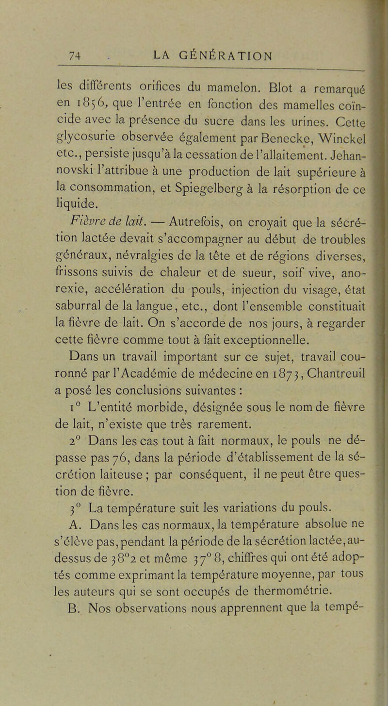 les différents orifices du mamelon. Blot a remarqué en 1856, que l'entrée en fonction des mamelles coïn- cide avec la présence du sucre dans les urines. Cette glycosurie observée également par Benecke, Winckel etc., persiste jusqu'à la cessation de l'allaitement. Jehan- novski l'attribue à une production de lait supérieure à la consommation, et Spiegelberg à la résorption de ce liquide. Fièvre de lait. — Autrefois, on croyait que la sécré- tion lactée devait s'accompagner au début de troubles généraux, névralgies de la tête et de régions diverses, frissons suivis de chaleur et de sueur, soif vive, ano- rexie, accélération du pouls, injection du visage, état saburral de la langue, etc., dont l'ensemble constituait la fièvre de lait. On s'accorde de nos jours, à regarder cette fièvre comme tout à fait exceptionnelle. Dans un travail important sur ce sujet, travail cou- ronné par l'Académie de médecine en 1873, Chanireuil a posé les conclusions suivantes : 1° L'entité morbide, désignée sous le nom de fièvre de lait, n'existe que très rarement. 2^ Dans les cas tout à fait normaux, le pouls ne dé- passe pas 76, dans la période d'établissement de la sé- crétion laiteuse ; par conséquent, il ne peut être ques- tion de fièvre. 3° La température suit les variations du pouls. A. Dans les cas normaux, la température absolue ne s'élève pas, pendant la période de la sécrétion lactée,au- dessus de 38^2 et même 37° 8, chiffres qui ont été adop- tés comme exprimant la température moyenne, par tous les auteurs qui se sont occupés de thermométrie. B. Nos observations nous apprennent que la tempé-