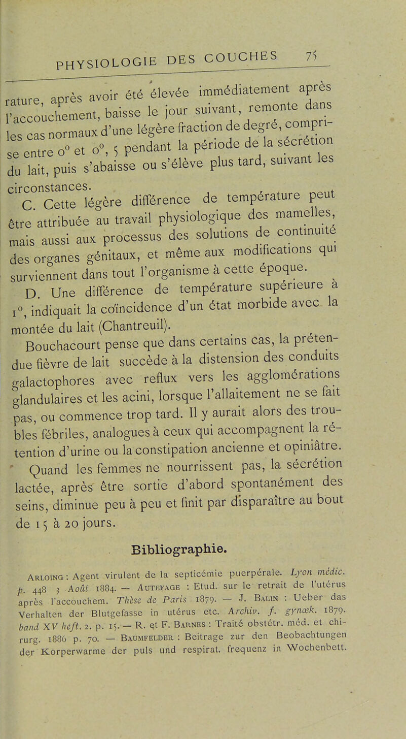 rature après avoir été élevée immédiatement après •accoùlment, baisse le jour suivant remonte dans es cas normaux d'une légère fraction de degré, compn- e ent e o et o°, 5 pendant la période de la sécré.on du Tait, puis s'abaisse ou s'élève plus tard, suivant les circonstances. C Cette légère différence de température peut être'attribuée au travail physiologique des mamelles, mais aussi aux processus des solutions de contmui e des organes génitaux, et même aux modifications qui surviennent dans tout l'organisme à cette époque. ^ D Une différence de température supérieure a i«, indiquait la coïncidence d'un état morbide avec la montée du lait (Chantreuil). Bouchacourt pense que dans certains cas, la préten- due fièvre de lait succède à la distension des conduits galactophores avec reflux vers les agglomérations glandulaires et les acini, lorsque l'allaitement ne se fait pas, ou commence trop tard. Il y aurait alors des trou- bles fébriles, analogues à ceux qui accompagnent la ré- tention d'urine ou la constipation ancienne et opiniâtre. ' Quand les femmes ne nourrissent pas, la sécrétion lactée, après être sortie d'abord spontanément des seins, diminue peu à peu et finit par disparaître au bout de 15 à 20 jours. Bibliographie. Arloing : Agent virulent de la septicémie puerpérale. Lyon médic. p. 448 3 Août 1884. - AuTia-AGE : Etud. sur le retrait de l'utérus après raccouchcm. Thèse de Paris 1879- - J- Balin : Ueber das Verinaiten der Blutgefasse in utérus etc. Archiu. f. gynœk. 1879. band XV heft. 2. p. 15. - R. Qt F. Barnes : Traité obstétr. méd. et ciii- rurg. 1886 p. 70. — Baumfelder : Beitrage zur den Beobaclitungcn der Korperwarme der puis und respirât, frequenz in Woclienbett.