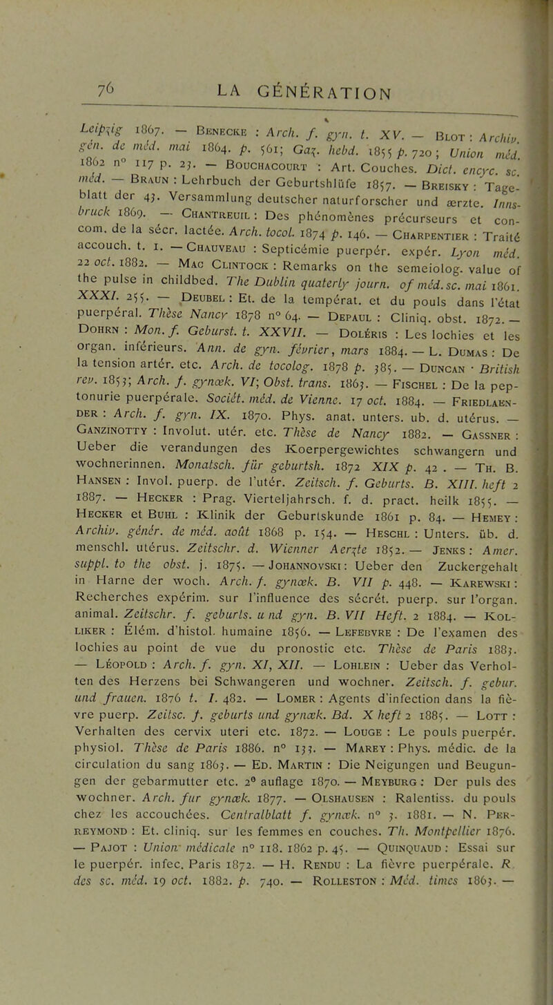 Leip^^ig 1867. - Bknecke ; Arch. f. gyn. t. XV. - Qlot : Archiu gcn de méd. mat 1864. p. 561; Ga^. hcbd. 1855 A 720; Union méd 1862 n° 117 p. 2^ _ BoucHACouRT : Art. Couches. Dict. encyc se méd. - Braun : Lehrbuch der Geburtshlûfe 1857. - Breisky • Tage blatt der 4j. Vcrsammlung dcutschcr nalurforschcr und œrzte. Inns- bruck 1869. - Chantreuil: Des phénomènes précurseurs et con- com, de la sécr. lactée. Arch. tocol. 1874 p. 146. - Charpentier : Traité accouch. t. I. -Chauveau : Septicémie puerpér. expér. Lyon méd. 22 oct. 1882. — Mac Clintock : Remarks on the semeiolog. value of the puise in childbed. The Dublin qualcrly journ. of nicd.sc. mai 1861. XXX/. 255. — Deubel: Et. de la tempérât, et du pouls dans l'état puerpéral. Thèse Nancy 1878 n° 64. - Depaul : Cliniq. obst. 1872 - Dohrn: Mon./. Geburst. t. XXVII. - Doléris : Les lochies et les organ. inférieurs. Ann. de gyn. février, mars 1884. — L. Dumas: De la tension artér. etc. Arch. de tocolog. 1878 p. J85. - Duncan • British rev. 185j; Arch. f gynœk. V/; Obst. trans. i86j. - Fischel : De la pep- tonurie puerpérale. Sociét. méd. de Vienne. 17 oct. 1884. — Friedlaen- der : Arch. f. gyn. IX. 1870. Phys. anat. unters. ub. d. utérus. — Ganzinotty : Involiit. utér. etc. Thèse de Nancy 1882. - Gassner : Ueber die verandungen des Koerpergewichtes schwangern und wochnerinnen. Monatsch. fur geburtsh. 1872 XIX p. 42 . — Th. B. Hansen : Invol. puerp. de l'utér. Zcitsch. f. Gcburts. B. XIII. heft 2 1887. — Hecker : Prag. Vierteljahrsch. f. d. pract. heilk 1855. — Hecker et BuHL : Klinik der Geburtskunde 1861 p. 84. — Hemey : Archiu. génér. de méd. août 1868 p. 154. — Heschl : Unters. ûb. d. menschl. utérus. Zeitschr. d. Wienner Acr^te 1852.— Jenks : Amer, suppl. to the obst. j. 1875. — Johannovski : Ueber den Zuckergehalt in Harne der woch. Arch. f. gynœk. B. VII p. 448. — Karewski : Recherches expérim. sur l'influence des sécrét. puerp. sur i'organ. animal. Zeitschr. f. gcburts. a nd gyn. B. VII Heft. 2 1884. — Kol- liker : Élém, d'histol. humaine 1856. — Lefebvre : De l'examen des lochies au point de vue du pronostic etc. Tlièse de Paris l88^ — LÉOPOLD : Arch. f. gyn. XI, XII. — Lohlein : Ueber das Verhol- ten des Herzens bei Schwangeren und wochner. Zeitsch. f. gcbur. und frauen. 1876 t. I. 482. — Lomer : Agents d'infection dans la fiè- vre puerp. Zcilsc. f. geburts und gynœk. Bd. X heft 2 1885. — Lott : Verhalten des cervix uteri etc. 1872. — Louge : Le pouls puerpér. physiol. Thèse de Paris 1886. n° ij?. — Marey : Phys. médic. de la circulation du sang i86j. — Ed. Martin : Die Neigungen und Beugun- gen der gebarmutter etc. 2° auflage 1870. — Meyburg : Der puis des wochner. Arch. fur gynœk. 1877. — Olshausen : Ralcntiss. du pouls chez les accouchées. Cenlralblatt f gynœk. n° j. 1881. — N. Per- REYMOND : Et. cliniq. sur les femmes en couches. Th. Montpellier 1876. — Pajot : Union- médicale n° 118. 1862 p. 45. — Quinquaud : Essai sur le puerpér. infec. Paris 1872. — H. Rendu : La fièvre puerpérale. R des se. méd. 19 oct. 1882. p. 740. — Rolleston : Mcd. timcs i86j. —