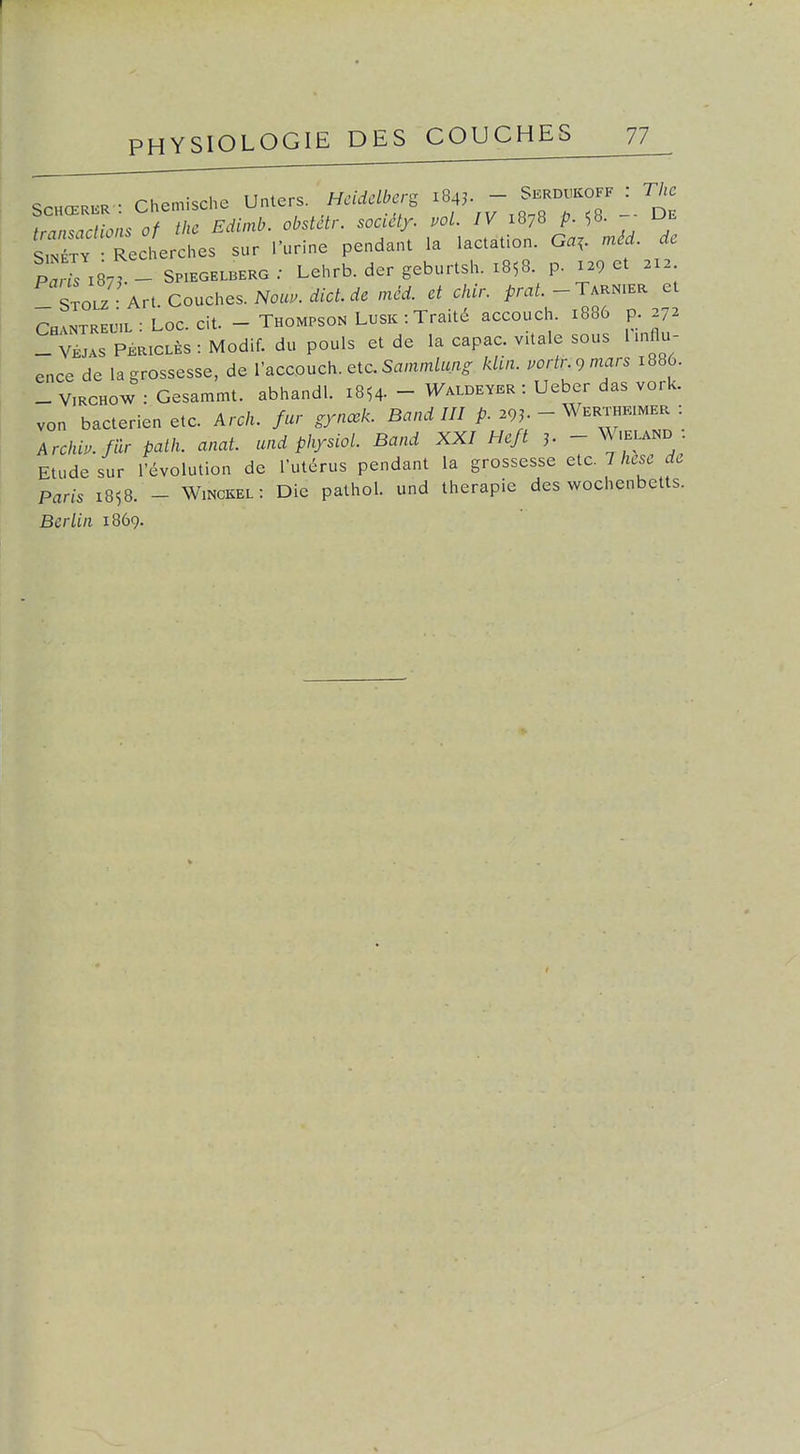 transactions of thc Edimb. obstétr. soady. vol. IV 1878 p. 58. De sX Recherches sur l'urine pendant la lactation. Ga,. méd. de Pa^I87^- SPiEGEtBERG ; Lehrb. der geburtsh. 1858. p. 129 et 212 STOLZ Art Couches. Noa..rf/cf.rf. raid, et chir. pmi.-TARNiER et Ch!n™l : Loc. cit. - Thompson L.sk : Traité accouch. x886 p. 272 _ vLs PÉaiCLÈs : Modif. du pouls et de la capac. vUale sous l.nflu- ence de la grossesse, de l'accouch. etc.SammM.- kUn. vortr.9 mars 1886. - V.RCHOW : Gesammt. abhandl. 1854. - Waldeyer : Ueber das vork. von bactérien etc. Arch. fur gynœk. Band III p. 29J. - Werthkimer : Archb.fiir palh. anat. und physiol. Band XXI Hc/t ^ - W.eland Etude sur l'évolution de l'utérus pendant la grossesse etc. 7 hesc de Paris 1858. - Winckel: Die pathol. und thérapie des wochenbetts. Berlin 1869.