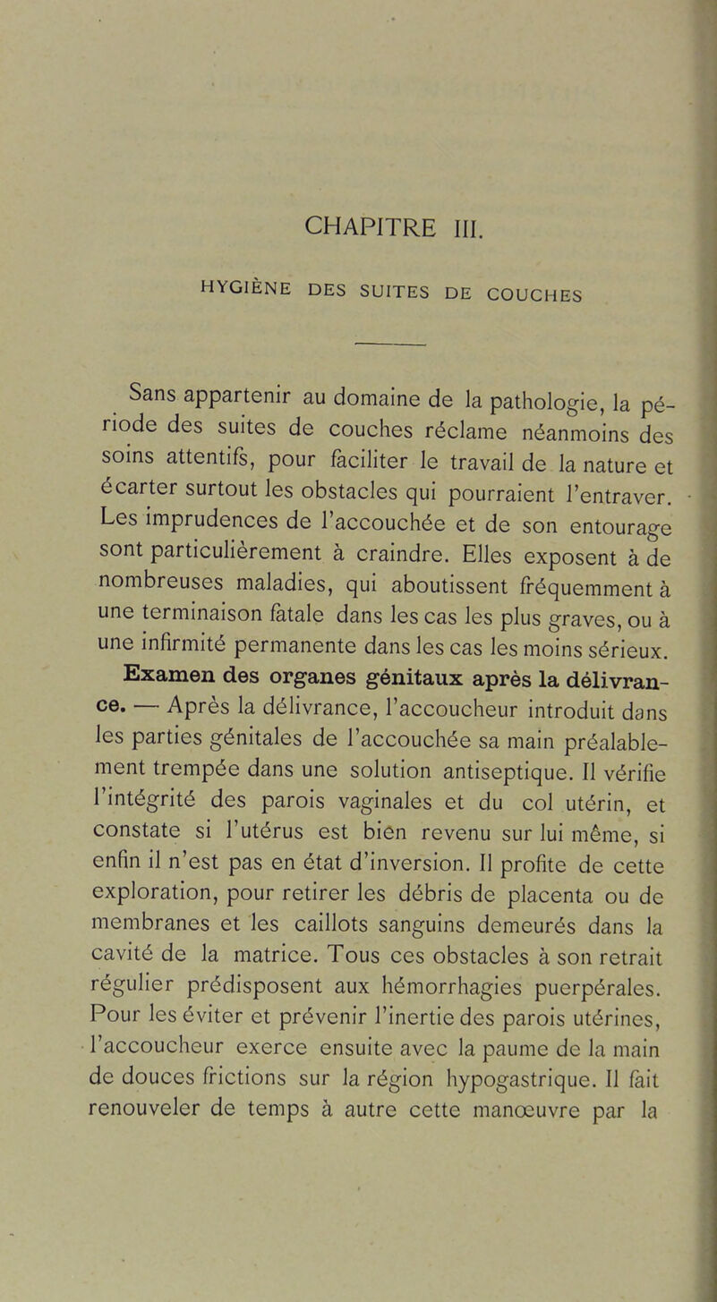 CHAPITRE III. HYGIÈNE DES SUITES DE COUCHES Sans appartenir au domaine de la pathologie, la pé- riode des suites de couches réclame néanmoins des soins attentifs, pour faciliter le travail de la nature et écarter surtout les obstacles qui pourraient l'entraver. Les imprudences de l'accouchée et de son entourage sont particulièrement à craindre. Elles exposent à de nombreuses maladies, qui aboutissent fréquemment à une terminaison fatale dans les cas les plus graves, ou à une infirmité permanente dans les cas les moins sérieux. Examen des organes génitaux après la délivran- ce. — Après la délivrance, l'accoucheur introduit dans les parties génitales de l'accouchée sa main préalable- ment trempée dans une solution antiseptique. Il vérifie l'intégrité des parois vaginales et du col utérin, et constate si l'utérus est bien revenu sur lui même, si enfin il n'est pas en état d'inversion. Il profite de cette exploration, pour retirer les débris de placenta ou de membranes et les caillots sanguins demeurés dans la cavité de la matrice. Tous ces obstacles à son retrait régulier prédisposent aux hémorrhagies puerpérales. Pour les éviter et prévenir l'inertie des parois utérines, l'accoucheur exerce ensuite avec la paume de la main de douces frictions sur la région hypogastrique. Il fait renouveler de temps à autre cette manœuvre par la