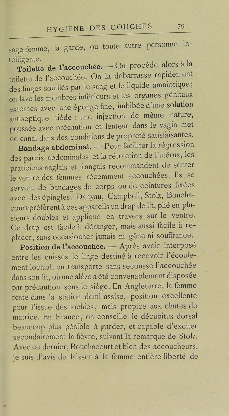 sage-femme, la garde, ou toute autre personne in- telligente. , , Toilette de l'accoucliée. — On procède alors a la toilette de l'accouchée. On la débarrasse rapidement des linges souillés par le sang et le liquide amniotique ; on lave les membres inférieurs et les organes génitaux externes avec une éponge fine, imbibée d'une solution antiseptique tiède : une injection de même nature, poussée avec précaution et lenteur dans le vagin met ce canal dans des conditions de propreté satisfaisantes. Bandage abdominal. — Pour faciliter la régression des parois abdominales et la rétraction de l'utérus, les praticiens anglais et français recommandent de serrer le ventre des femmes récemment accouchées. Ils se servent de bandages de corps ou de ceintures fixées avec des épingles. Danyau, Campbell, Stolz, Boucha- court préfèrent à ces appareils un drap de lit, plié en plu- sieurs doubles et appliqué en travers sur le ventre. Ce drap est facile à déranger, mais aussi facile à re- placer, sans occasionner jamais ni gêne ni souffrance. Position de l'accouchée. — Après avoir interposé entre les cuisses le linge destiné à recevoir l'écoule- ment lochial, on transporte sans secousse l'accouchée dans son lit, où une alèze a été convenablement disposée par précaution sous le siège. En Angleterre, la femme reste dans la station demi-assise, position excellente pour l'issue des lochies, mais propice aux chutes de matrice. En France, on conseille le décubitus dorsal beaucoup plus pénible à garder, et capable d'exciter secondairement la fièvre, suivant la remarque de Stolz. Avec ce dernier, Bouchacourt et bien des accoucheurs, je suis d^'avis de laisser à la femme entière liberté de