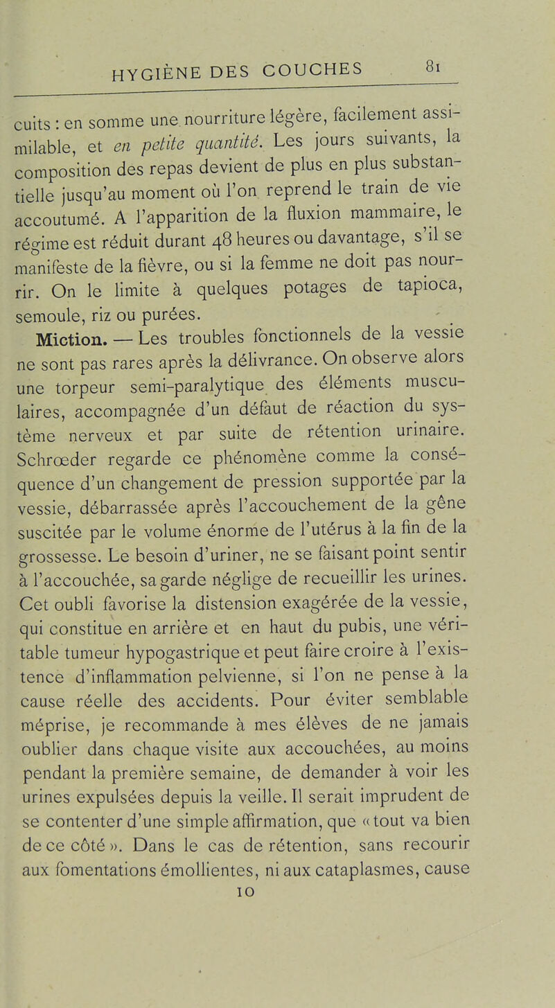 cuits : en somme une. nourriture légère, facilement assi- milable, et en petite quantité. Les jours suivants, la composition des repas devient de plus en plus substan- tielle jusqu'au moment où l'on reprend le train de vie accoutumé. A l'apparition de la fluxion mammaire, le régime est réduit durant 48 heures ou davantage, s'il se manifeste de la lièvre, ou si la femme ne doit pas nour- rir. On le limite à quelques potages de tapioca, semoule, riz ou purées. Miction. — Les troubles fonctionnels de la vessie ne sont pas rares après la délivrance. On observe alors une torpeur semi-paralytique des éléments muscu- laires, accompagnée d'un défaut de réaction du sys- tème nerveux et par suite de rétention urinaire. Schrœder regarde ce phénomène comme la consé- quence d'un changement de pression supportée par la vessie, débarrassée après l'accouchement de la gêne suscitée par le volume énorme de l'utérus à la fin de la grossesse. Le besoin d'uriner, ne se faisant point sentir à l'accouchée, sa garde néglige de recueillir les urines. Cet oubli favorise la distension exagérée de la vessie, qui constitue en arrière et en haut du pubis, une véri- table tumeur hypogastrique et peut faire croire à l'exis- tence d'inflammation pelvienne, si l'on ne pense à la cause réelle des accidents. Pour éviter semblable méprise, je recommande à mes élèves de ne jamais oublier dans chaque visite aux accouchées, au moins pendant la première semaine, de demander à voir les urines expulsées depuis la veille. Il serait imprudent de se contenter d'une simple affirmation, que «tout va bien de ce côté ». Dans le cas de rétention, sans recourir aux fomentations émollientes, ni aux cataplasmes, cause 10