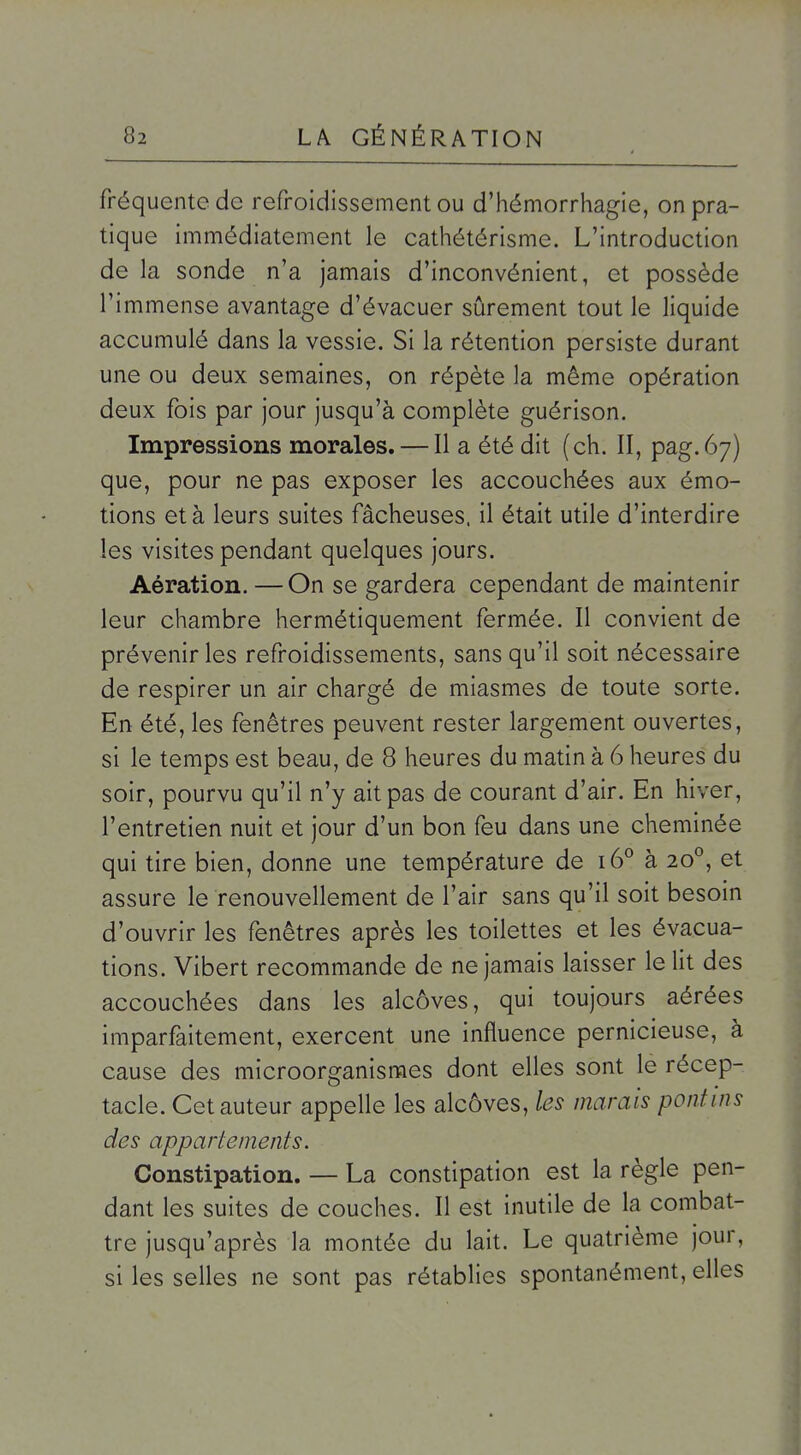 fréquente de refroidissement ou d'hémorrhagie, on pra- tique immédiatement le cathétérisme. L'introduction de la sonde n'a jamais d'inconvénient, et possède l'immense avantage d'évacuer sûrement tout le liquide accumulé dans la vessie. Si la rétention persiste durant une ou deux semaines, on répète la même opération deux fois par jour jusqu'à complète guérison. Impressions morales. — Il a été dit (ch. II, pag.67) que, pour ne pas exposer les accouchées aux émo- tions et à leurs suites fâcheuses, il était utile d'interdire les visites pendant quelques jours. Aération. — On se gardera cependant de maintenir leur chambre hermétiquement fermée. Il convient de prévenir les refroidissements, sans qu'il soit nécessaire de respirer un air chargé de miasmes de toute sorte. En été, les fenêtres peuvent rester largement ouvertes, si le temps est beau, de 8 heures du matin à 6 heures du soir, pourvu qu'il n'y ait pas de courant d'air. En hiver, l'entretien nuit et jour d'un bon feu dans une cheminée qui tire bien, donne une température de 16° à 20°, et assure le renouvellement de l'air sans qu'il soit besoin d'ouvrir les fenêtres après les toilettes et les évacua- tions. Vibert recommande de ne jamais laisser le lit des accouchées dans les alcôves, qui toujours aérées imparfaitement, exercent une influence pernicieuse, à cause des microorganismes dont elles sont le récep- tacle. Cet auteur appelle les alcôves, les marais pontins des appartements. Constipation. — La constipation est la règle pen- dant les suites de couches. Il est inutile de la combat- tre jusqu'après la montée du lait. Le quatrième jour, si les selles ne sont pas rétablies spontanément, elles