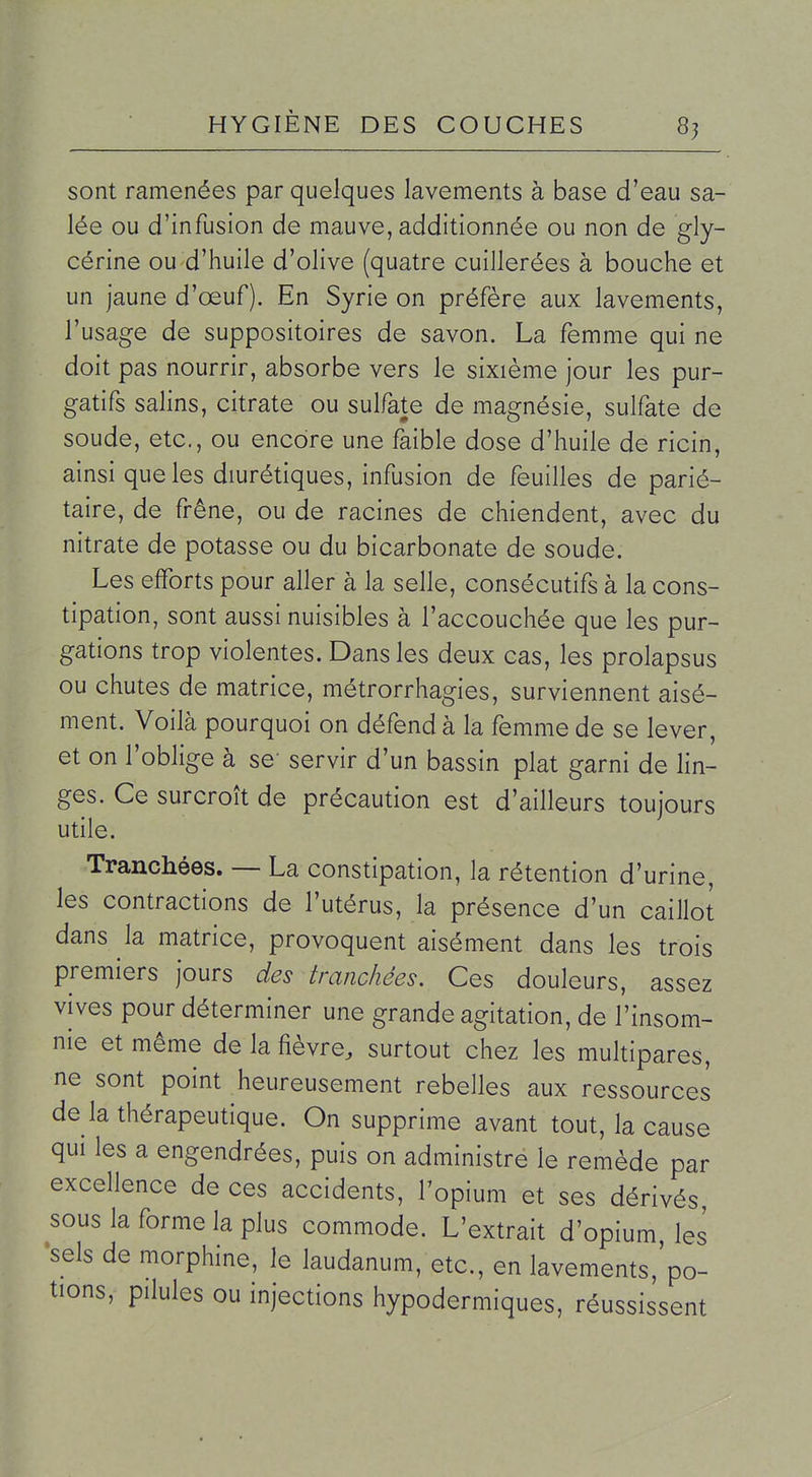 8? sont ramenées par quelques lavements à base d'eau sa- lée ou d'infusion de mauve, additionnée ou non de gly- cérine ou d'huile d'olive (quatre cuillerées à bouche et un jaune d'œuf). En Syrie on préfère aux lavements, l'usage de suppositoires de savon. La femme qui ne doit pas nourrir, absorbe vers le sixième jour les pur- gatifs salins, citrate ou sulfate de magnésie, sulfate de soude, etc., ou encore une faible dose d'huile de ricin, ainsi que les diurétiques, infusion de feuilles de parié- taire, de frêne, ou de racines de chiendent, avec du nitrate de potasse ou du bicarbonate de soude. Les efforts pour aller à la selle, consécutifs à la cons- tipation, sont aussi nuisibles à l'accouchée que les pur- gations trop violentes. Dans les deux cas, les prolapsus ou chutes de matrice, métrorrhagies, surviennent aisé- ment. Voilà pourquoi on défend à la femme de se lever, et on l'oblige à se servir d'un bassin plat garni de lin- ges. Ce surcroît de précaution est d'ailleurs toujours utile. Tranchées. — La constipation, la rétention d'urine, les contractions de l'utérus, la présence d'un caillot dans la matrice, provoquent aisément dans les trois premiers jours des tranchées. Ces douleurs, assez vives pour déterminer une grande agitation, de l'insom- nie et même de la fièvre, surtout chez les multipares, ne sont point heureusement rebelles aux ressources de la thérapeutique. On supprime avant tout, la cause qui les a engendrées, puis on administre le remède par excellence de ces accidents, l'opium et ses dérivés sous la forme la plus commode. L'extrait d'opium les •sels de morphine, le laudanum, etc., en lavements,'po- tions, pilules ou injections hypodermiques, réussissent