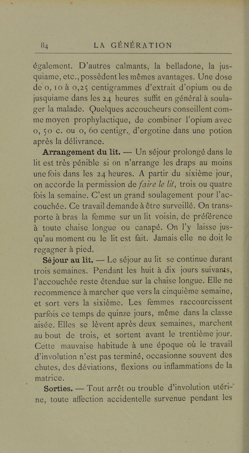 également. D'autres calmants, la belladone, la jus- quiame, etc., possèdent les mêmes avantages. Une dose de o, lo à 0,25 centigrammes d'extrait d'opium ou de jusquiame dans les 24 heures suffit en général à soula- ger la malade. Quelques accoucheurs conseillent com- me moyen prophylactique, de combiner l'opium avec o, 50 c. ou o, 60 centigr. d'ergotine dans une potion après la délivrance. Arrangement du lit. — Un séjour prolongé dans le lit est très pénible si on n'arrange les draps au moins une fois dans les 24 heures. A partir du sixième jour, on accorde la permission de faire le lit, trois ou quatre fois la semaine. C'est un grand soulagement pour l'ac- couchée. Ce travail demande à être surveillé. On trans- porte à bras la femme sur un lit voisin, de préférence à toute chaise longue ou canapé. On l'y laisse jus- qu'au moment ou le lit est fait. Jamais elle ne doit le regagner à pied. Séjour au lit. — Le séjour au lit se continue durant trois semaines. Pendant les huit à dix jours suivants, l'accouchée reste étendue sur la chaise longue. Elle ne recommence à marcher que vers la cinquième semaine, et sort vers la sixième. Les femmes raccourcissent parfois ce temps de quinze jours, même dans la classe aisée. Elles se lèvent après deux semaines, marchent au bout de trois, et sortent avant le trentième jour. Cette mauvaise habitude à une époque où le travail d'involution n'est pas terminé, occasionne souvent des chutes, des déviations, flexions ou inflammations de la matrice. Sorties. — Tout arrêt ou trouble d'involution utéri- ne, toute affection accidentelle survenue pendant les