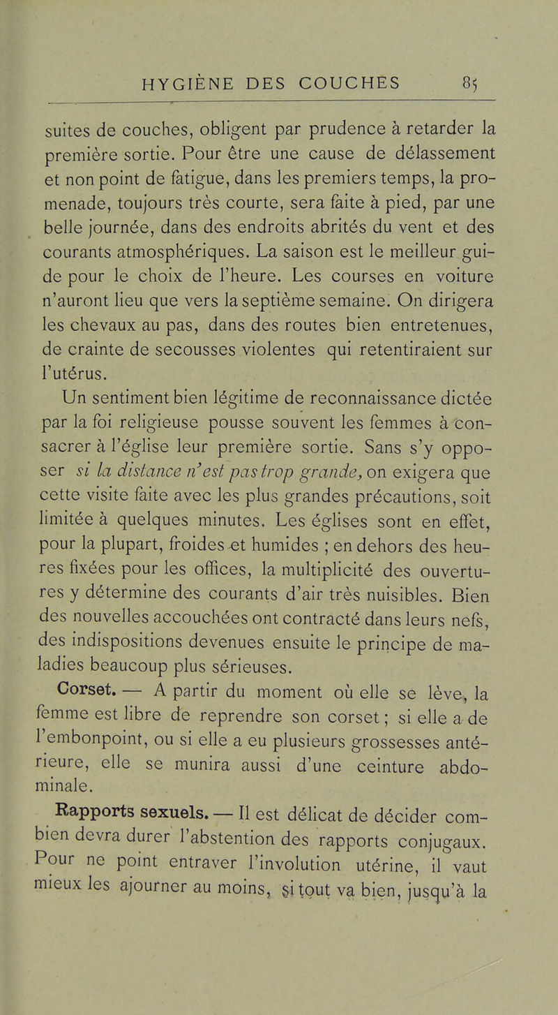 suites de couches, obligent par prudence à retarder la première sortie. Pour être une cause de délassement et non point de fatigue, dans les premiers temps, la pro- menade, toujours très courte, sera faite à pied, par une belle journée, dans des endroits abrités du vent et des courants atmosphériques. La saison est le meilleur gui- de pour le choix de l'heure. Les courses en voiture n'auront lieu que vers la septième semaine. On dirigera les chevaux au pas, dans des routes bien entretenues, de crainte de secousses violentes qui retentiraient sur l'utérus. Un sentiment bien légitime de reconnaissance dictée par la foi religieuse pousse souvent les femmes à con- sacrer à l'église leur première sortie. Sans s'y oppo- ser SI la distance n'est pas trop grande, on exigera que cette visite faite avec les plus grandes précautions, soit limitée à quelques minutes. Les églises sont en effet, pour la plupart, froides ^t humides ; en dehors des heu- res fixées pour les offices, la multiplicité des ouvertu- res y détermine des courants d'air très nuisibles. Bien des nouvelles accouchées ont contracté dans leurs nefs, des indispositions devenues ensuite le principe de ma- ladies beaucoup plus sérieuses. Corset. — A partir du moment où elle se lève, la femme est libre de reprendre son corset ; si elle a de l'embonpoint, ou si elle a eu plusieurs grossesses anté- rieure, elle se munira aussi d'une ceinture abdo- minale. Rapports sexuels. — Il est délicat de décider com- bien devra durer l'abstention des rapports conjugaux. Pour ne point entraver l'involution utérine, il vaut mieux les ajourner au moins, gitout va bien, jusqu'à la