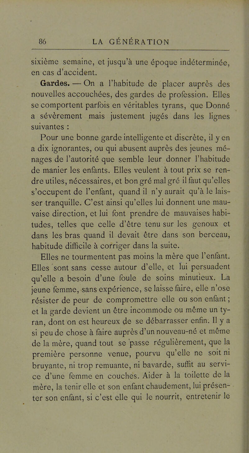 sixième semaine, et jusqu'à une époque indéterminée, en cas d'accident. Gardes. — On a l'habitude de placer auprès des nouvelles accouchées, des gardes de profession. Elles se comportent parfois en véritables tyrans, que Donné a sévèrement mais justement jugés dans les lignes suivantes : Pour une bonne garde intelligente et discrète, il y en a dix ignorantes, ou qui abusent auprès des jeunes mé- nages de l'autorité que semble leur donner l'habitude de manier les enfants. Elles veulent à tout prix se ren- dre utiles, nécessaires, et bon gré mal gré il faut qu'elles s'occupent de l'enfant, quand il n'y aurait qu'à le lais- ser tranquille. C'est ainsi qu'elles lui donnent une mau- vaise direction, et lui font prendre de mauvaises habi- tudes, telles que celle d'être tenu sur les genoux et dans les bras quand il devait être dans son berceau, habitude difficile à corriger dans la suite. Elles ne tourmentent pas moins la mère que l'enfant. Elles sont sans cesse autour d'elle, et lui persuadent qu'elle a besoin d'une foule de soins minutieux. La jeune femme, sans expérience, se laisse faire, elle n'ose résister de peur de compromettre elle ou son enfant ; et la garde devient un être incommode ou même un ty- ran, dont on est heureux de se débarrasser enfin. Il y a si peu de chose à faire auprès d'un nouveau-né et même de la mère, quand tout se 'passe régulièrement, que la première personne venue, pourvu qu'elle ne soit ni bruyante, ni trop remuante, ni bavarde, suffit au servi- ce d'une femme en couches. Aider à la toilette de la mère, la tenir elle et son enfant chaudement, lui présen- ter son enfant, si c'est elle qui le nourrit, entretenir le