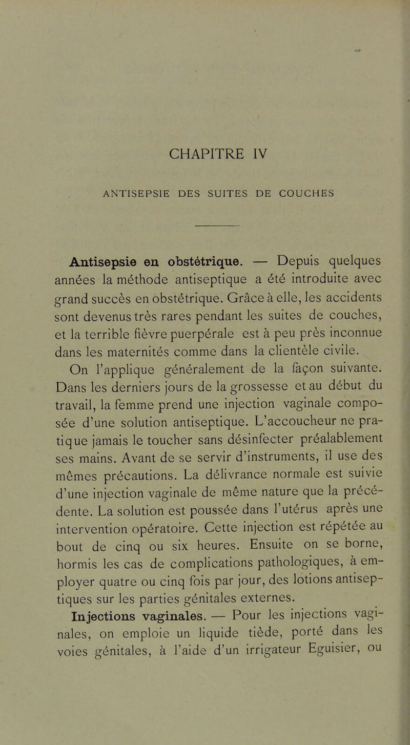 ANTISEPSIE DES SUITES DE COUCHES Antisepsie en obstétrique. — Depuis quelques années la méthode antiseptique a été introduite avec grand succès en obstétrique. Grâce à elle, les accidents sont devenus très rares pendant les suites de couches, et la terrible fièvre puerpérale est à peu près inconnue dans les maternités comme dans la clientèle civile. On l'appHque généralement de la façon suivante. Dans les derniers jours de la grossesse et au début du travail, la femme prend une injection vaginale compo- sée d'une solution antiseptique. L'accoucheur ne pra- tique jamais le toucher sans désinfecter préalablement ses mains. Avant de se servir d'instruments, il use des mêmes précautions. La délivrance normale est suivie d'une injection vaginale de même nature que la précé- dente. La solution est poussée dans l'utérus après une intervention opératoire. Cette injection est répétée au bout de cinq ou six heures. Ensuite on se borne, hormis les cas de complications pathologiques, à em- ployer quatre ou cinq fois par jour, des lotions antisep- tiques sur les parties génitales externes. Injections vaginales. — Pour les injections vagi- nales, on emploie un liquide tiède, porté dans les voies génitales, à l'aide d'un irrigateur Eguisier, ou