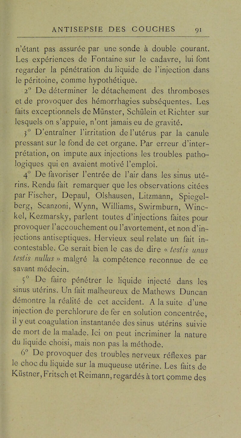 n'étant pas assurée par une sonde à double courant. Les expériences de Fontaine sur le cadavre, lui font regarder la pénétration du liquide de l'injection dans le péritoine, comme hypothétique. 2 De déterminer le détachement des thromboses et de provoquer des hémorrhagies subséquentes. Les faits exceptionnels de Munster, Schûlein et Richter sur lesquels on s'appuie, n'ont jamais eu de gravité. 3^ D'entraîner l'irritation de l'utérus par la canule pressant sur le fond de cet organe. Par erreur d'inter- prétation, on impute aux injections les troubles patho- logiques qui en avaient motivé l'emploi. 4° De favoriser l'entrée de l'air dans les sinus uté- rins. Rendu fait remarquer que les observations citées par Fischer, Depaul, Olshausen, Litzmann, Spiegel- berg, Scanzoni, Wynn, Williams, Swirmburn, Winc- kel, Kezmarsky, parlent toutes d'injections faites pour provoquer l'accouchement ou l'avortement, et non d'in- jections antiseptiques. Hervieux seul relate un fait in- contestable. Ce serait bien le cas de dire a testis anus testis nullus » malgré la compétence reconnue de ce savant médecin. 5° De faire pénétrer le liquide injecté dans les sinus utérins. Un fait malheureux de Mathews Duncan démontre la réalité de cet accident. A la suite d'une injection de perchlorure de fer en solution concentrée, il y eut coagulation instantanée des sinus utérins suivie de mort de la malade. Ici on peut incriminer la nature du liquide choisi, mais non pas la méthode. (f De provoquer des troubles nerveux réflexes par le choc du liquide sur la muqueuse utérine. Les faits de Kustner, Fritsch et Reimann, regardés à tort comme de§