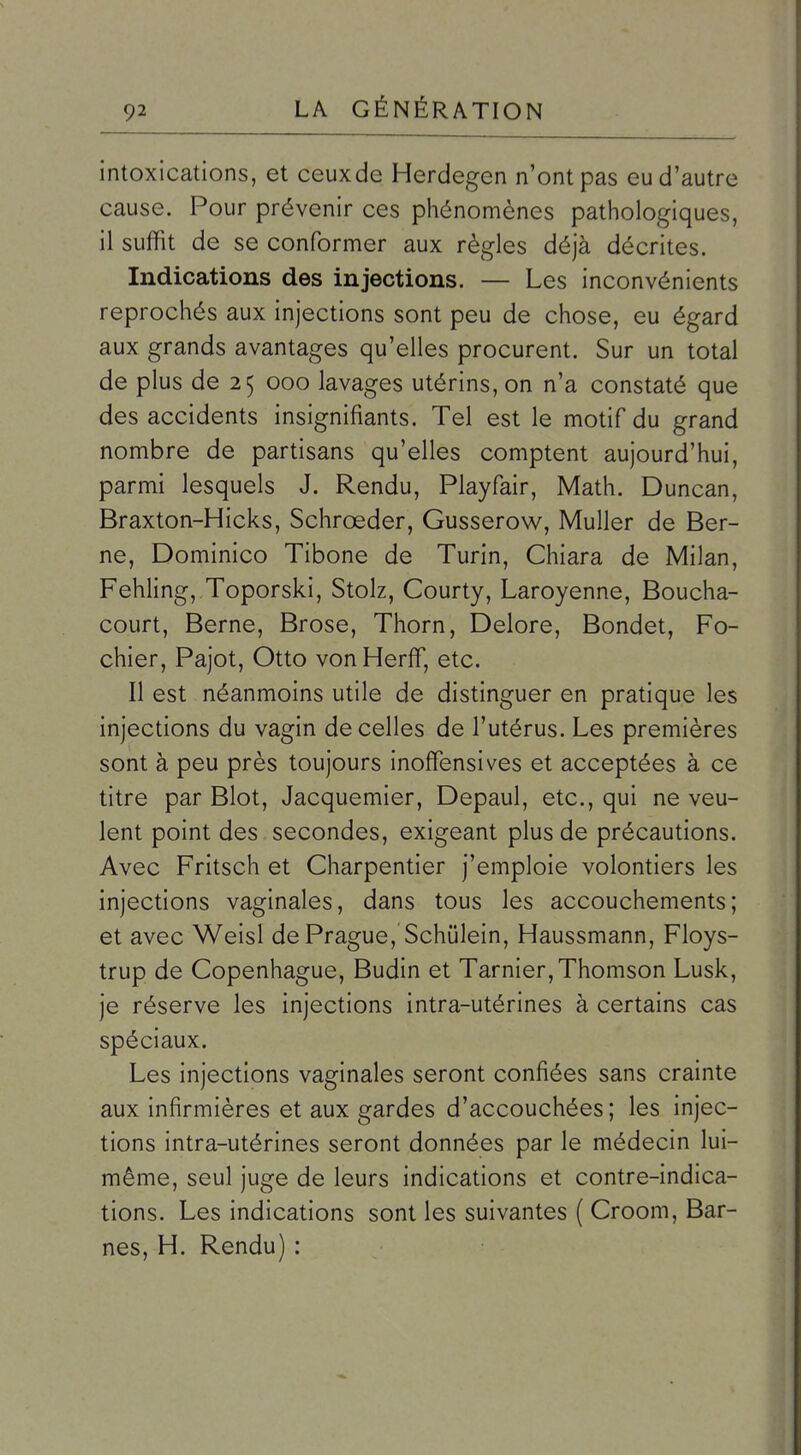 intoxications, et ceux de Herdegen n'ont pas eu d'autre cause. Pour prévenir ces phénomènes pathologiques, il suffit de se conformer aux règles déjà décrites. Indications des injections. — Les inconvénients reprochés aux injections sont peu de chose, eu égard aux grands avantages qu'elles procurent. Sur un total de plus de 25 000 lavages utérins, on n'a constaté que des accidents insignifiants. Tel est le motif du grand nombre de partisans qu'elles comptent aujourd'hui, parmi lesquels J. Rendu, Playfair, Math. Duncan, Braxton-Hicks, Schrœder, Gusserow, Muller de Ber- ne, Dominico Tibone de Turin, Chiara de Milan, Fehling, Toporski, Stolz, Courty, Laroyenne, Boucha- court, Berne, Brose, Thorn, Delore, Bondet, Fo- chier, Pajot, Otto von Herff, etc. Il est néanmoins utile de distinguer en pratique les injections du vagin de celles de l'utérus. Les premières sont à peu près toujours inoffensives et acceptées à ce titre par Blot, Jacquemier, Depaul, etc., qui ne veu- lent point des. secondes, exigeant plus de précautions. Avec Fritsch et Charpentier j'emploie volontiers les injections vaginales, dans tous les accouchements; et avec Weisl de Prague, Schûlein, Haussmann, Floys- trup de Copenhague, Budin et Tarnier,Thomson Lusk, je réserve les injections intra-utérines à certains cas spéciaux. Les injections vaginales seront confiées sans crainte aux infirmières et aux gardes d'accouchées; les injec- tions intra-utérines seront données par le médecin lui- même, seul juge de leurs indications et contre-indica- tions. Les indications sont les suivantes ( Croom, Bar- nes, H. Rendu) :