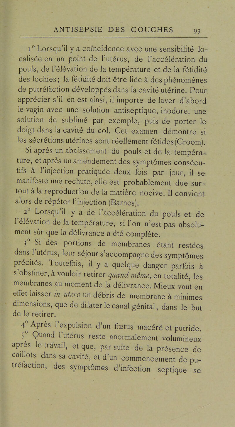 I ° Lorsqu'il y a coïncidence avec une sensibilité lo- calisée en un point de l'utérus, de l'accélération du pouls, de l'élévation de la température et de la fétidité des lochies; la fétidité doit être liée à des phénomènes de putréfaction développés dans la cavité utérine. Pour apprécier s'il en est ainsi, il importe de laver d'abord le vagin avec une solution antiseptique, inodore, une solution de sublimé par exemple, puis de porter le doigt dans la cavité du col. Cet examen démontre si les sécrétions utérines sont réellement fétides (Groom). Si après un abaissement du pouls et de la tempéra- ture, et après un amendement des symptômes consécu- tifs à l'injection pratiquée deux fois par jour, il se manifeste une rechute, elle est probablement due sur- tout à la reproduction de la matière nocive. Il convient alors de répéter l'injection (Barnes). ^ 2° Lorsqu'il y a de l'accélération du pouls et de l'élévation de la température, si l'on n'est pas absolu- ment sûr que la délivrance a été complète. f Si des portions de membranes étant restées dans l'utérus, leur séjour s'accompagne des symptômes précités. Toutefois, il y a quelque danger parfois à s'obstiner, à vouloir retirer quand même, en totalité, les membranes au moment de la délivrance. Mieux vaut en effet laisser in utero un débris de membrane à minimes dimensions, que de dilater le canal génital, dans le but de le retirer. 4^ Après l'expulsion d'un fœtus macéré et putride. Ç Quand l'utérus reste anormalement volumineux après le travail, et que, par suite de la présence de caillots dans sa cavité, et d'un commencement de pu- tréfaction, des symptômes d'infection septique se