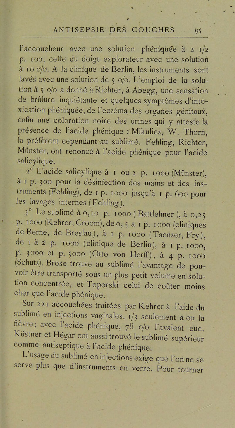 l'accoucheur avec une solution phéni>qu^e 321/2 p. 100, celle du doigt explorateur avec une solution à 10 0/0. A la clinique de Berlin, les instruments sont lavés avec une solution de 5 0/0. L'emploi de la solu- tion à 5 0/0 a donné àRichter, à Abegg, une sensation de brûlure inquiétante et quelques symptômes d'into- xication phéniquée, de l'eczéma des orgafies génitaux, enfin une coloration noire des urines qui y atteste la présence de l'acide phénique : Mikulicz, W. Thorn, la préfèrent cependant au sublimé. Fehling, Richter, Munster, ont renoncé à l'acide phénique pour l'acide salicylique. i L'acide salicylique à i ou 2 p. 1000 (Munster), à I p. 500 pour la désinfection des mains et des ins- truments (Fehling), de i p. 1000 jusqu'à i p. 600 pour les lavages internes (Fehling). f Le sublimé à 0,10 p. 1000 ( Battlehner ), à 0,25 p. 1000 (Kehrer,Croom),deo, 5 a i p. 1000 (cliniques de Berne, de Breslau), à i p. 1000 (Taenzer, Fry), de I à 2 p. 1000 (clinique de Berlin), à i p. 1000, p. ^000 et p. 5000 (Otto von Herff), à 4 p. 1000 (Schutz). Brose trouve au sublimé l'avantage de pou- voir être transporté sous un plus petit volume en solu- tion concentrée, et Toporski celui de coûter moins cher que l'acide phénique. Sur 221 accouchées traitées par Kehrer à l'aide du sublimé en injections vaginales, 1/3 seulement a eu la fièvre; avec l'acide phénique, 78 0/0 l'avaient eue. Kustner et Hégar ont aussi trouvé le sublimé supérieur comme antiseptique à l'acide phénique; L'usage du sublimé en injections exige que l'on ne se serve plus que d'instruments en verre. Pour tourner