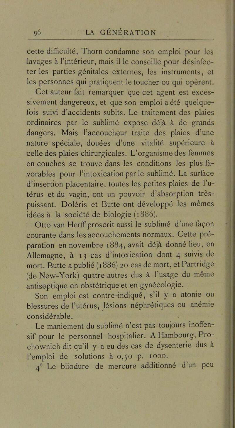 cette difficulté, Thorn condamne son emploi pour les lavages à l'intérieur, mais il le conseille pour désinfec- ter les parties génitales externes, les instruments, et les personnes qui pratiquent le toucher ou qui opèrent. Cet auteur fait remarquer que cet agent est exces- sivement dangereux, et que son emploi a été quelque- fois suivi d'accidents subits. Le traitement des plaies ordinaires par le sublimé expose déjà à de grands dangers. Mais l'accoucheur traite des plaies d'une nature spéciale, douées d'une vitalité supérieure à celle des plaies chirurgicales. L'organisme des femmes en couches se trouve dans les conditions les plus fa- vorables pour l'intoxication par le sublimé. La surface d'insertion placentaire, toutes les petites plaies de l'u- térus et du vagin, ont un pouvoir d'absorption très- puissant. Doléris et Butte ont développé les mêmes idées à la société de biologie (1886). Otto van Herff proscrit aussi le sublimé d'une façon courante dans les accouchements normaux. Cette pré- paration en novembre 1884, avait déjà donné lieu, en Allemagne, à i j cas d'intoxication dont 4 suivis de mort. Butte a publié (1886) 20 cas de mort, et Partridge (de New-York) quatre autres dus à l'usage du même antiseptique en obstétrique et en gynécologie. Son emploi est contre-indiqué, s'il y a atonie ou blessures de l'utérus, lésions néphrétiques ou anémie considérable. Le maniement du sublimé n'est pas toujours inoffen- sif pour le personnel hospitalier. A Hambourg, Pro- chownich dit qu'il y a eu des cas de dysenterie dus à l'emploi de solutions à 0,50 p. 1000. 4° Le biiodure de mercure additionné d'un peu