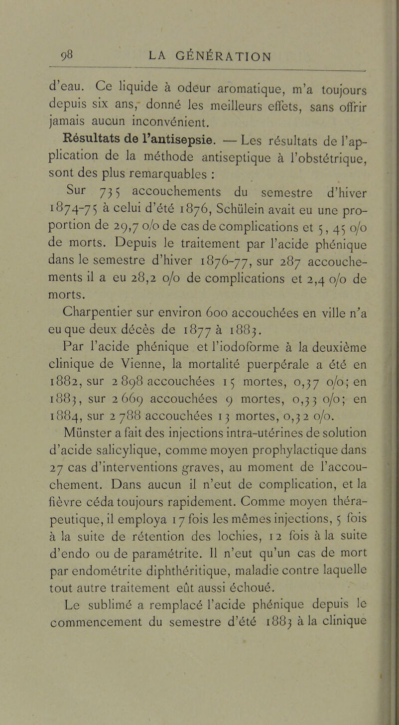 d'eau. Ce liquide à odeur aromatique, m'a toujours depuis six ans, donné les meilleurs effets, sans offrir jamais aucun inconvénient. Résultats de l'antisepsie. — Les résultats de l'ap- plication de la méthode antiseptique à l'obstétrique, sont des plus remarquables : Sur 5 accouchements du semestre d'hiver 1874-75 à celui d'été 1876, Schulein avait eu une pro- portion de 29,7 0/0 de cas de complications et 5,450/0 de morts. Depuis le traitement par l'acide phénique dans le semestre d'hiver 1876-77, sur 287 accouche- ments il a eu 28,2 0/0 de complications et 2,4 0/0 de morts. Charpentier sur environ 600 accouchées en ville n'a eu que deux décès de 1877 à 1883. Par l'acide phénique et l'iodoforme à la deuxième clinique de Vienne, la mortalité puerpérale a été en 1882, sur 2 898 accouchées 15 mortes, 0,37 0/0; en 1883, sur 2669 accouchées 9 mortes, 0,33 0/0; en 1884, sur 2788 accouchées 13 mortes, 0,32 0/0. Munster a fait des injections intra-utérines de solution d'acide salicylique, comme moyen prophylactique dans 27 cas d'interventions graves, au moment de l'accou- chement. Dans aucun il n'eut de complication, et la fièvre céda toujours rapidement. Comme moyen théra- peutique, il employa 17 fois les mêmes injections, 5 fois à la suite de rétention des lochies, i 2 fois à la suite d'endo ou de paramétrite. 11 n'eut qu'un cas de mort par endométrite diphthéritique, maladie contre laquelle tout autre traitement eût aussi échoué. Le sublimé a remplacé l'acide phénique depuis le commencement du semestre d'été 1883 à la clinique